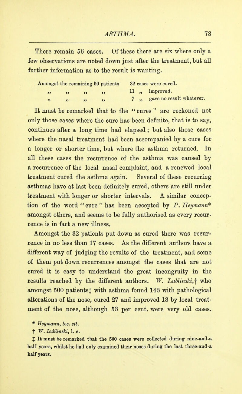There remain 56 cases. Of these there are six where only a few observations are noted down just after the treatment, but all further information as to the result is wanting. Amongst the remaining 50 patients 32 cases were cured. „ „ „ „ 11 „ improved. „ „ 7 a gave no result whatever. It must be remarked that to the  cures  are reckoned not only those cases where the cure has been definite, that is to say, continues after a long time had elapsed; but also those cases where the nasal treatment had been accompanied by a cure for a longer or shorter time, but where the asthma returned. In all these cases the recurrence of the asthma was caused by a recurrence of the local nasal complaint, and a renewed local treatment cured the asthma again. Several of these recurring asthmas have at last been definitely cured, others are still under treatment with longer or shorter intervals. A similar concep- tion of the word  cure  has been accepted by P. Heymann* amongst others, and seems to be fully authorised as every recur- rence is in fact a new illness. Amongst the 32 patients put down as cured there was recur- rence in no less than 17 cases. As the different authors have a different way of judging the results of the treatment, and some of them put down recurrences amongst the cases that are not cured it is easy to understand the great incongruity in the results reached by the different authors. W. Lublinski,-f who amongst 500 patients J with asthma found 143 with pathological alterations of the nose, cured 27 and improved 13 by local treat- ment of the nose, although 53 per cent, were very old cases. * Heymcmn, loc. cit. t W. LublinsU, 1. c. X It must be remarked that the 500 cases were collected during nine-and-a half years, whilst he had only examined their noses during the last three-and-a half years.