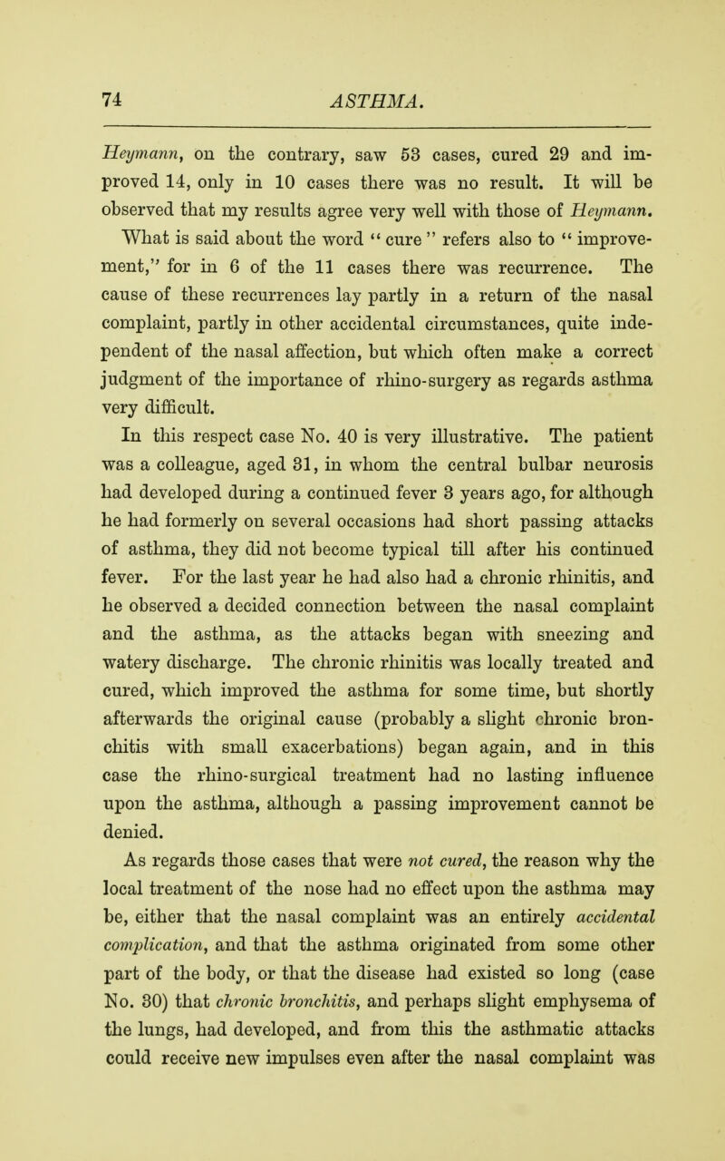 Heymann, on the contrary, saw 53 cases, cured 29 and im- proved 14, only in 10 cases there was no result. It will be observed that my results agree very well with those of Heymann. What is said about the word  cure  refers also to  improve- ment, for in 6 of the 11 cases there was recurrence. The cause of these recurrences lay partly in a return of the nasal complaint, partly in other accidental circumstances, quite inde- pendent of the nasal affection, but which often make a correct judgment of the importance of rhino-surgery as regards asthma very difficult. In this respect case No. 40 is very illustrative. The patient was a colleague, aged 31, in whom the central bulbar neurosis had developed during a continued fever 3 years ago, for although he had formerly on several occasions had short passing attacks of asthma, they did not become typical till after his continued fever. For the last year he had also had a chronic rhinitis, and he observed a decided connection between the nasal complaint and the asthma, as the attacks began with sneezing and watery discharge. The chronic rhinitis was locally treated and cured, which improved the asthma for some time, but shortly afterwards the original cause (probably a slight chronic bron- chitis with small exacerbations) began again, and in this case the rhino-surgical treatment had no lasting influence upon the asthma, although a passing improvement cannot be denied. As regards those cases that were not cured, the reason why the local treatment of the nose had no effect upon the asthma may be, either that the nasal complaint was an entirely accidental complication, and that the asthma originated from some other part of the body, or that the disease had existed so long (case No. 30) that chronic bronchitis, and perhaps slight emphysema of the lungs, had developed, and from this the asthmatic attacks could receive new impulses even after the nasal complaint was