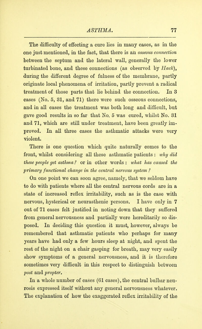 The difficulty of effecting a cure lies in many cases, as in the one just mentioned, in the fact, that there is an osseous connection between the septum and the lateral wall, generally the lower turbinated bone, and these connections (as observed by Hack), during the different degree of fulness of the membrane, partly originate local phenomena of irritation, partly prevent a radical treatment of those parts that lie behind the connection. In 3 cases (No. 5, 31, and 71) there were such osseous connections, and in all cases the treatment was both long and difficult, but gave good results in so far that No. 5 was cured, whilst No. 31 and 71, which are still under treatment, have been greatly im- proved. In all three cases the asthmatic attacks were very violent. There is one question which quite naturally comes to the front, whilst considering all these asthmatic patients : why did these people get asthma ? or in other words : what has caused the primary functional change in the central nervous system ? On one point we can soon agree, namely, that we seldom have to do with patients where all the central nervous cords are in a state of increased reflex irritability, such as is the case with nervous, hysterical or neurasthenic persons. I have only in 7 out of 71 cases felt justified in noting down that they suffered from general nervousness and partially were hereditarily so dis- posed. In deciding this question it must, however, always be remembered that asthmatic patients who perhaps for many years have had only a few hours sleep at night, and spent the rest of the night on a chair gasping for breath, may very easily show symptoms of a general nervousness, and it is therefore sometimes very difficult in this respect to distinguish between 'post and propter. In a whole number of cases (61 cases), the central bulbar neu- rosis expressed itself without any general nervousness whatever. The explanation of how the exaggerated reflex irritability of the