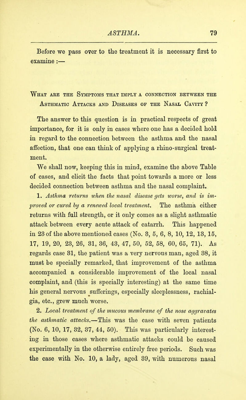 Before we pass over to the treatment it is necessary first to examine:— What are the Symptoms that imply a connection between the Asthmatic Attacks and Diseases of the Nasal Cavity ? The answer to this question is in practical respects of great importance, for it is only in cases where one has a decided hold in regard to the connection between the asthma and the nasal affection, that one can think of applying a rhino-surgical treat- ment. We shall now, keeping this in mind, examine the above Table of cases, and elicit the facts that point towards a more or less decided connection between asthma and the nasal complaint. 1. Asthma returns when the nasal disease gets worse, and is im- proved or cured by a renewed local treatment. The asthma either returns with full strength, or it only comes as a slight asthmatic attack between every acute attack of catarrh. This happened in 23 of the above mentioned cases (No. 3, 5, 6, 8, 10, 12, 13, 15, 17, 19, 20, 23, 26, 81, 36, 43, 47, 50, 52, 58, 60, 65, 71). As regards case 31, the patient was a very nervous man, aged 38, it must be specially remarked, that improvement of the asthma accompanied a considerable improvement of the local nasal complaint, and (this is specially interesting) at the same time his general nervous sufferings, especially sleeplessness, rachial- gia, etc., grew much worse. 2. Local treatment of the mucous membrane of the nose aggravates the asthmatic attacks.—This was the case with seven patients (No. 6, 10, 17, 32, 37, 44, 50). This was particularly interest- ing in those cases where asthmatic attacks could be caused experimentally in the otherwise entirely free periods. Such was the case with No. 10, a lady, aged 39, with numerous nasal