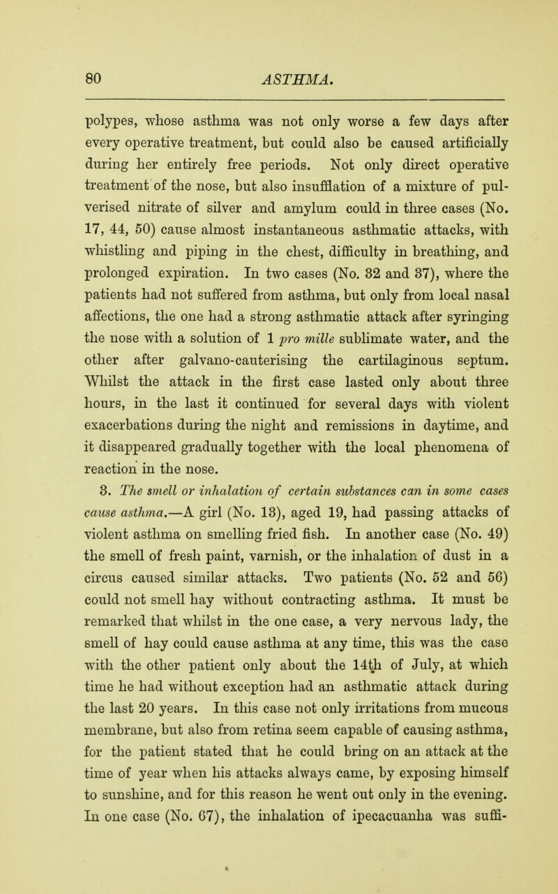 polypes, whose asthma was not only worse a few days after every operative treatment, but could also be caused artificially during her entirely free periods. Not only direct operative treatment of the nose, but also insufflation of a mixture of pul- verised nitrate of silver and amylum could in three cases (No. 17, 44, 50) cause almost instantaneous asthmatic attacks, with whistling and piping in the chest, difficulty in breathing, and prolonged expiration. In two cases (No. 32 and 37), where the patients had not suffered from asthma, but only from local nasal affections, the one had a strong asthmatic attack after syringing the nose with a solution of 1 pro mille sublimate water, and the other after gal vano-cauterising the cartilaginous septum. Whilst the attack in the first case lasted only about three hours, in the last it continued for several days with violent exacerbations during the night and remissions in daytime, and it disappeared gradually together with the local phenomena of reaction in the nose. 3. The smell or inhalation of certain substances can in some cases cause asthma.—A girl (No. 13), aged 19, had passing attacks of violent asthma on smelling fried fish. In another case (No. 49) the smell of fresh paint, varnish, or the inhalation of dust in a circus caused similar attacks. Two patients (No. 52 and 56) could not smell hay without contracting asthma. It must be remarked that whilst in the one case, a very nervous lady, the smell of hay could cause asthma at any time, this was the case with the other patient only about the 14th of July, at which time he had without exception had an asthmatic attack during the last 20 years. In this case not only irritations from mucous membrane, but also from retina seem capable of causing asthma, for the patient stated that he could bring on an attack at the time of year when his attacks always came, by exposing himself to sunshine, and for this reason he went out only in the evening. In one case (No. 67), the inhalation of ipecacuanha was suffi-