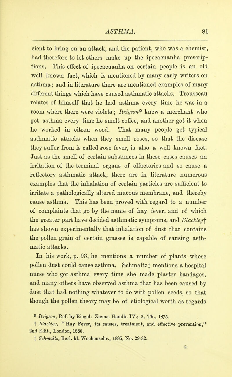 cient to bring on an attack, and the patient, who was a chemist, had therefore to let others make up the ipecacuanha prescrip- tions. This effect of ipecacuanha on certain people is an old well known fact, which is mentioned by many early writers on asthma; and in literature there are mentioned examples of many different things which have caused asthmatic attacks. Trousseau relates of himself that he had asthma every time he was in a room where there were violets ; Itzigson* knew a merchant who got asthma every time he smelt coffee, and another got it when he worked in citron wood. That many people get typical asthmatic attacks when they smell roses, so that the disease they suffer from is called rose fever, is also a well known fact. Just as the smell of certain substances in these cases causes an irritation of the terminal organs of olfactories and so cause a reflectory asthmatic attack, there are in literature numerous examples that the inhalation of certain particles are sufficient to irritate a pathologically altered mucous membrane, and thereby cause asthma. This has been proved with regard to a number of complaints that go by the name of hay fever, and of which the greater part have decided asthmatic symptoms, and Blackley\ has shown experimentally that inhalation of dust that contains the pollen grain of certain grasses is capable of causing asth- matic attacks. In his work, p. 93, he mentions a number of plants whose pollen dust could cause asthma. Schmaltz { mentions a hospital nurse who got asthma every time she made plaster bandages, and many others have observed asthma that has been caused by dust that had nothing whatever to do with pollen seeds, so that though the pollen theory may be of etiological worth as regards * Itzigson, Ref. by Riegel: Ziems. Handb. IV.; 2. Th., 1875. t Blackley, 11 Hay Fever, its causes, treatment, and effective prevention, 2nd Edit., London, 1880. t Schmaltz, Berl. kl. Wocbenschr., 1885, No. 29-32. G