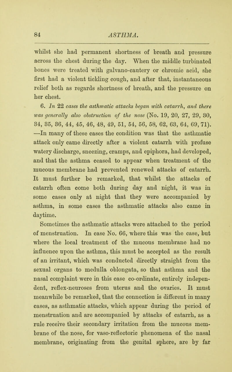 whilst she had permanent shortness of breath and pressure across the chest during the day. When the middle turbinated bones were treated with galvano-cautery or chromic acid, she first had a violent tickling cough, and after that, instantaneous relief both as regards shortness of breath, and the pressure on her chest. 6. In 22 cases the asthmatic attacks began with catarrh, and there was generally also obstruction of the nose (No. 19, 20, 27, 29, 30, 34, 35, 36, 44, 45, 46, 48, 49, 51, 54, 56, 58, 62, 63, 64, 69, 71). —In many of these cases the condition was that the asthmatic attack only came directly after a violent catarrh with profuse watery discharge, sneezing, cramps, and epiphora, had developed, and that the asthma ceased to appear when treatment of the mucous membrane had prevented renewed attacks of catarrh. It must further be remarked, that whilst the attacks of catarrh often come both during day and night, it was in some cases only at night that they were accompanied by asthma, in some cases the asthmatic attacks also came in daytime. Sometimes the asthmatic attacks were attached to the period of menstruation. In case No. 66, where this was the case, but where the local treatment of the mucous membrane had no influence upon the asthma, this must be accepted as the result of an irritant, which was conducted directly straight from the sexual organs to medulla oblongata, so that asthma and the nasal complaint were in this case co-ordinate, entirely indepen- dent, reflex-neuroses from uterus and the ovaries. It must meanwhile be remarked, that the connection is different in many cases, as asthmatic attacks, which appear during the period of menstruation and are accompanied by attacks of catarrh, as a rule receive their secondary irritation from the mucous mem- brane of the nose, for vaso-reflectoric phenomena of the nasal membrane, originating from the genital sphere, are by far