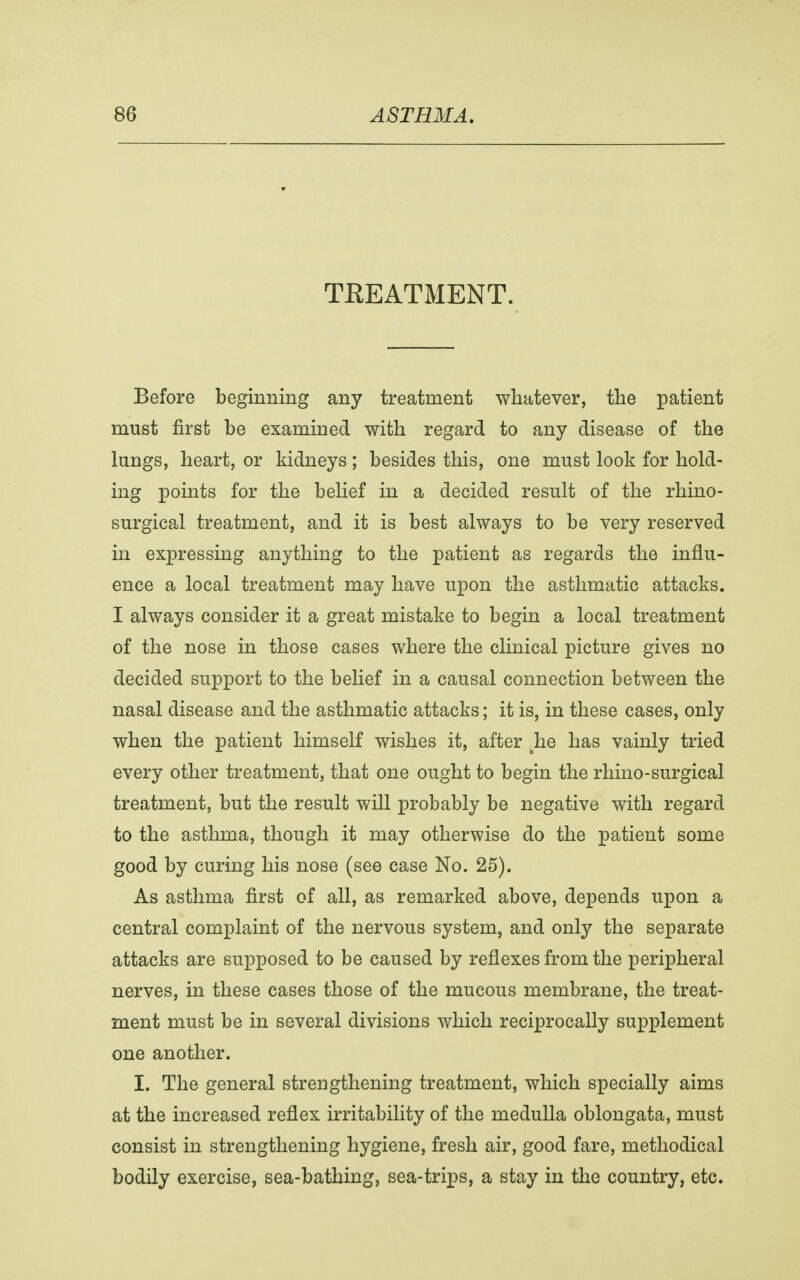 TBEATMENT. Before beginning any treatment whatever, the patient must first be examined with regard to any disease of the lungs, heart, or kidneys ; besides this, one must look for hold- ing points for the belief in a decided result of the rhino- surgical treatment, and it is best always to be very reserved in expressing anything to the patient as regards the influ- ence a local treatment may have upon the asthmatic attacks. I always consider it a great mistake to begin a local treatment of the nose in those cases where the clinical picture gives no decided support to the belief in a causal connection between the nasal disease and the asthmatic attacks; it is, in these cases, only when the patient himself wishes it, after lie has vainly tried every other treatment, that one ought to begin the rhino-surgical treatment, but the result will probably be negative with regard to the asthma, though it may otherwise do the patient some good by curing his nose (see case No. 25). As asthma first of all, as remarked above, depends upon a central complaint of the nervous system, and only the separate attacks are supposed to be caused by reflexes from the peripheral nerves, in these cases those of the mucous membrane, the treat- ment must be in several divisions which reciprocally supplement one another. I. The general strengthening treatment, which specially aims at the increased reflex irritability of the medulla oblongata, must consist in strengthening hygiene, fresh air, good fare, methodical bodily exercise, sea-bathing, sea-trips, a stay in the country, etc.