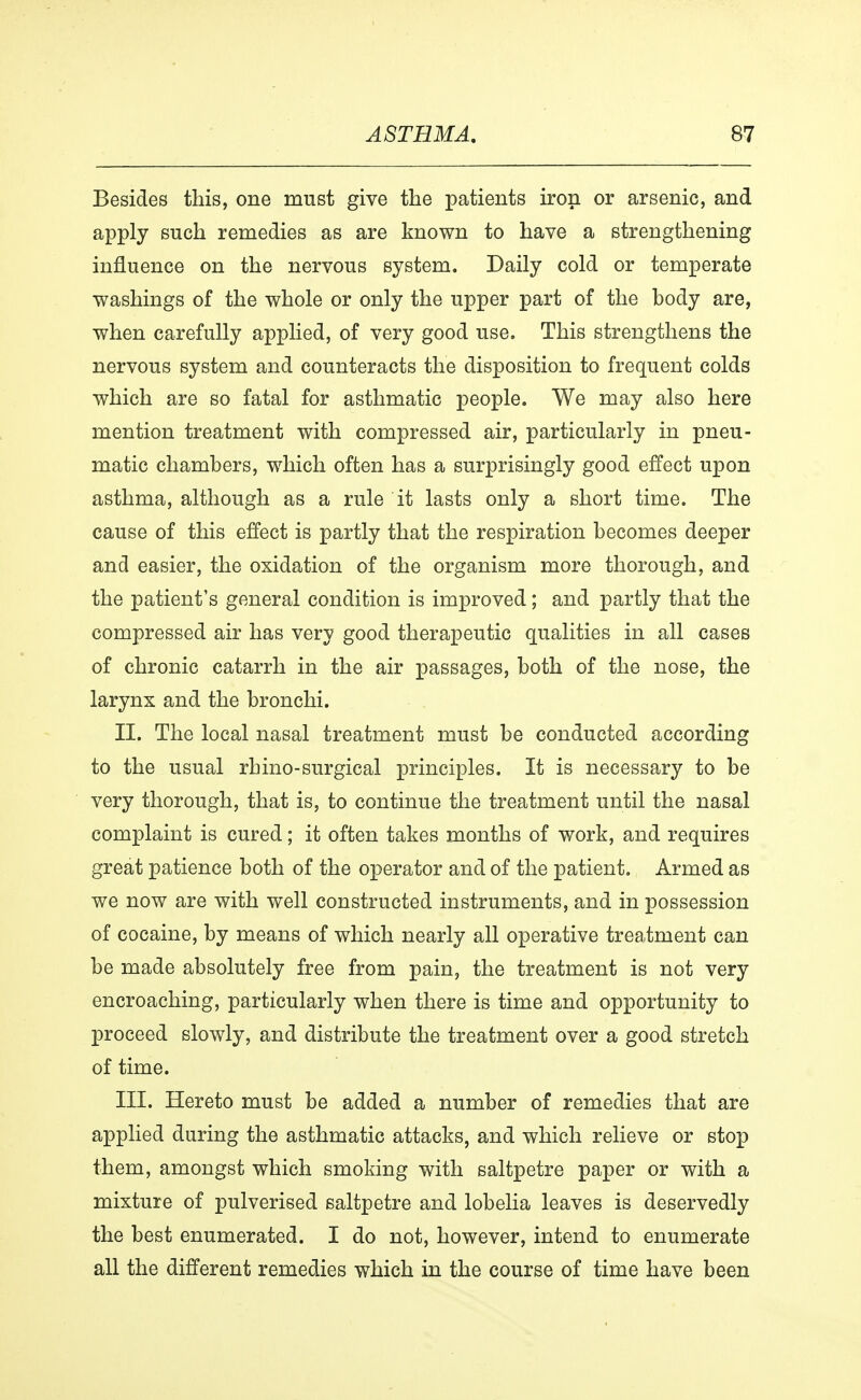 Besides this, one must give the patients iron or arsenic, and apply such remedies as are known to have a strengthening influence on the nervous system. Daily cold or temperate washings of the whole or only the upper part of the body are, when carefully applied, of very good use. This strengthens the nervous system and counteracts the disposition to frequent colds which are so fatal for asthmatic people. We may also here mention treatment with compressed air, particularly in pneu- matic chambers, which often has a surprisingly good effect upon asthma, although as a rule it lasts only a short time. The cause of this effect is partly that the respiration becomes deeper and easier, the oxidation of the organism more thorough, and the patient's general condition is improved; and partly that the compressed air has very good therapeutic qualities in all cases of chronic catarrh in the air passages, both of the nose, the larynx and the bronchi. II. The local nasal treatment must be conducted according to the usual rhino-surgical principles. It is necessary to be very thorough, that is, to continue the treatment until the nasal complaint is cured; it often takes months of work, and requires great patience both of the operator and of the patient. Armed as we now are with well constructed instruments, and in possession of cocaine, by means of which nearly all operative treatment can be made absolutely free from pain, the treatment is not very encroaching, particularly when there is time and opportunity to proceed slowly, and distribute the treatment over a good stretch of time. III. Hereto must be added a number of remedies that are applied during the asthmatic attacks, and which relieve or stop them, amongst which smoking with saltpetre paper or with a mixture of pulverised saltpetre and lobelia leaves is deservedly the best enumerated. I do not, however, intend to enumerate all the different remedies which in the course of time have been