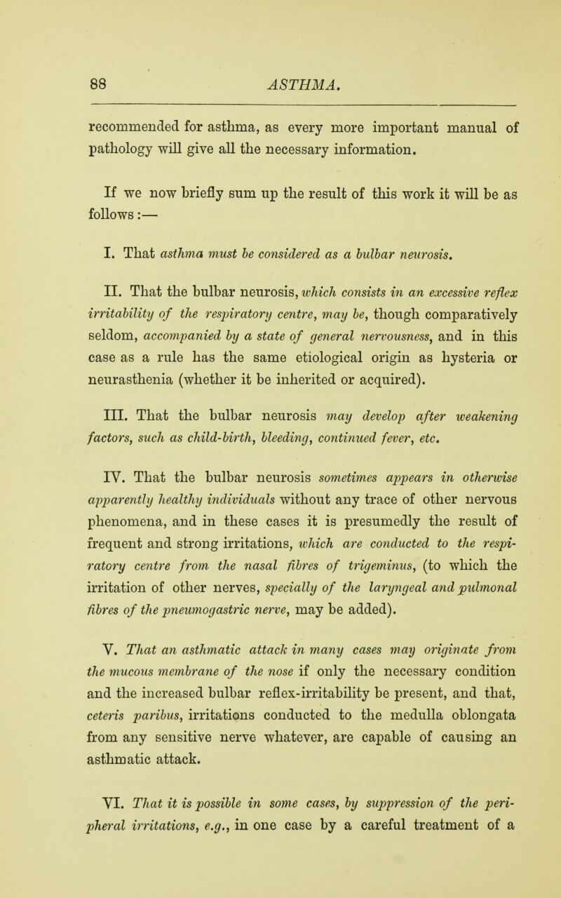 recommended for asthma, as every more important manual of pathology will give all the necessary information. If we now briefly sum up the result of this work it will be as follows:— I. That asthma must be considered as a bulbar neurosis. II. That the bulbar neurosis, which consists in an excessive reflex irritability of the respiratory centre, may be, though comparatively seldom, accompanied by a state of general nervousness, and in this case as a rule has the same etiological origin as hysteria or neurasthenia (whether it be inherited or acquired). III. That the bulbar neurosis may develop after weakening factors, such as child-birth, bleeding, continued fever, etc. IV. That the bulbar neurosis sometimes appears in otherwise apparently healthy individuals without any trace of other nervous phenomena, and in these cases it is presumedly the result of frequent and strong irritations, which are conducted to the respi- ratory centre from the nasal fibres of trigeminus, (to which the irritation of other nerves, specially of the laryngeal and pulmonal fibres of the pneumogastric nerve, may be added). V. That an asthmatic attack in many cases may originate from the mucous membrane of the nose if only the necessary condition and the increased bulbar reflex-irritability be present, and that, ceteris paribus, irritations conducted to the medulla oblongata from any sensitive nerve whatever, are capable of causing an asthmatic attack. VI. That it is possible in some cases, by suppression of the peri- pheral irritations, e.g., in one case by a careful treatment of a
