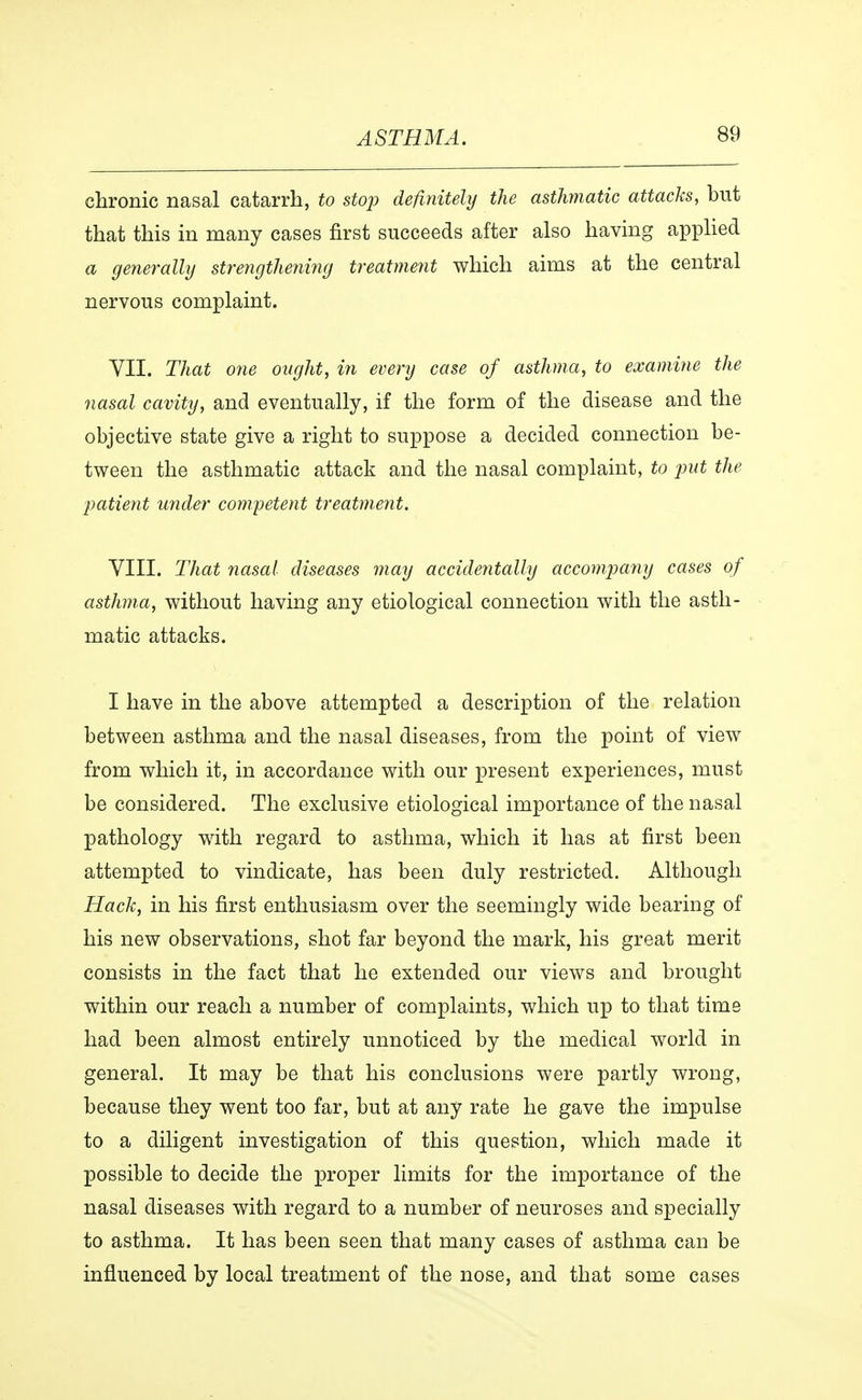 chronic nasal catarrh, to stop definitely the asthmatic attacks, but that this in many cases first succeeds after also having applied a generally strengthening treatment which aims at the central nervous complaint. VII. That one ought, in every case of asthma, to examine the nasal cavity, and eventually, if the form of the disease and the objective state give a right to suppose a decided connection be- tween the asthmatic attack and the nasal complaint, to put the patient under competent treatment. VIII. That nasal diseases may accidentally accompany cases of asthma, without having any etiological connection with the asth- matic attacks. I have in the above attempted a description of the relation between asthma and the nasal diseases, from the point of view from which it, in accordance with our present experiences, must be considered. The exclusive etiological importance of the nasal pathology with regard to asthma, which it has at first been attempted to vindicate, has been duly restricted. Although Hack, in his first enthusiasm over the seemingly wide bearing of his new observations, shot far beyond the mark, his great merit consists in the fact that he extended our views and brought within our reach a number of complaints, which up to that time had been almost entirely unnoticed by the medical world in general. It may be that his conclusions were partly wrong, because they went too far, but at any rate he gave the impulse to a diligent investigation of this question, which made it possible to decide the proper limits for the importance of the nasal diseases with regard to a number of neuroses and specially to asthma. It has been seen that many cases of asthma can be influenced by local treatment of the nose, and that some cases