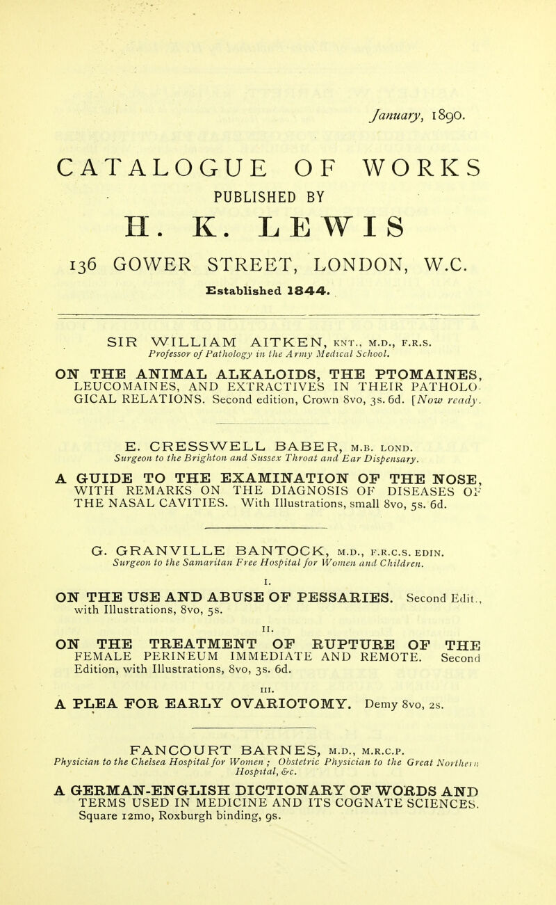January, 1890. CATALOGUE OF WORKS PUBLISHED BY H. K. LEWIS 136 GOWER STREET, LONDON, W.C. Established 1844. SIR WILLIAM AITKEN, knt., m.d., f.r.s. Professor of Pathology in the Army Medical School. ON THE ANIMAL ALKALOIDS, THE PTOMAINES, LEU CO MAINES, AND EXTRACTIVES IN THEIR PATHOLO- GICAL RELATIONS. Second edition, Crown 8vo, 3s. 6d. [Now ready. E. CRESS WELL BABER, m.b. lond. Surgeon to the Brighton and Sussex Throat and Ear Dispensary. A GUIDE TO THE EXAMINATION OF THE NOSE, WITH REMARKS ON THE DIAGNOSIS OF DISEASES OF THE NASAL CAVITIES. With Illustrations, small 8vo, 5s. 6d. G. GRANVILLE BANTOCK, m.d., f.r.c.s. edin. Surgeon to the Samaritan Free Hospital for Women and Children. I. ON THE USE AND ABUSE OP PESSARIES. Second Edit , with Illustrations, 8vo, 5s. Hi ON THE TREATMENT OF RUPTURE OF THE FEMALE PERINEUM IMMEDIATE AND REMOTE. Second Edition, with Illustrations, 8vo, 3s. 6d. in. A PLEA FOR EARLY OVARIOTOMY. Demy 8vo, 2s. FANCOURT BARNES, m.d., m.r.c.p. Physician to the Chelsea Hospital for Women ; Obstetric Physician to the Great Northei n Hospital, &c. A GERMAN-ENGLISH DICTIONARY OF WORDS AND TERMS USED IN MEDICINE AND ITS COGNATE SCIENCES. Square i2mo, Roxburgh binding, gs.