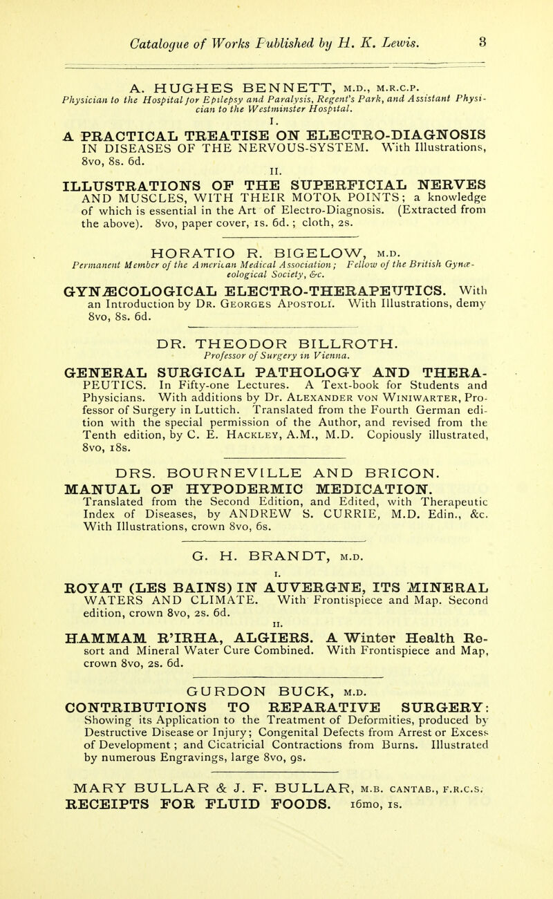 8 A. HUGHES BENNETT, m.d., m.r.c.p. Physician to the Hospital Jor Epilepsy and Paralysis, Regent's Park, and Assistant Physi- cian to the Westminster Hospital. I. A PRACTICAL TREATISE ON ELECTRO-DIAGNOSIS IN DISEASES OF THE NERVOUS-SYSTEM. With Illustrations, 8vo, 8s. 6d. II. ILLUSTRATIONS OP THE SUPERFICIAL NERVES AND MUSCLES, WITH THEIR MOTOR POINTS; a knowledge of which is essential in the Art of Electro-Diagnosis. (Extracted from the above). 8vo, paper cover, is. 6d.; cloth, 2s. HORATIO R. BIGELOW, m.d. Permanent Member of the American Medical Association; Fellow of the British Gynae- cological Society, &c. GYNAECOLOGICAL ELECTRO-THERAPEUTICS. With an Introduction by Dr. Georges Apostoli. With Illustrations, demy 8vo, 8s. 6d. DR. THEODOR BILLROTH. Professor of Surgery in Vienna. GENERAL SURGICAL PATHOLOGY AND THERA- PEUTICS. In Fifty-one Lectures. A Text-book for Students and Physicians. With additions by Dr. Alexander von Winiwarter, Pro- fessor of Surgery in Luttich. Translated from the Fourth German edi- tion with the special permission of the Author, and revised from the Tenth edition, by C. E. Hackley, A.M., M.D. Copiously illustrated, 8vo, i8s. DRS. BOURNEVILLE AND BRICON. MANUAL OP HYPODERMIC MEDICATION. Translated from the Second Edition, and Edited, with Therapeutic Index of Diseases, by ANDREW S. CURRIE, M.D. Edin., &c. With Illustrations, crown 8vo, 6s. G. H. BRANDT, m.d. i. ROYAT (LES BAINS) IN AUVERGNE, ITS MINERAL WATERS AND CLIMATE. With Frontispiece and Map. Second edition, crown 8vo, 2S. 6d. ii. HAM MAM R'IRHA, ALGIERS. A Winter Health Re- sort and Mineral Water Cure Combined. With Frontispiece and Map, crown 8vo, 2s. 6d. GURDON BUCK, m.d. CONTRIBUTIONS TO REPARATIVE SURGERY: Showing its Application to the Treatment of Deformities, produced by Destructive Disease or Injury; Congenital Defects from Arrest or Excess of Development; and Cicatricial Contractions from Burns. Illustrated by numerous Engravings, large 8vo, gs. MARY BULLAR & J. F. BULLAR, m.b. cantab., f.r.c.s. RECEIPTS FOR FLUID FOODS. i6mo, is.