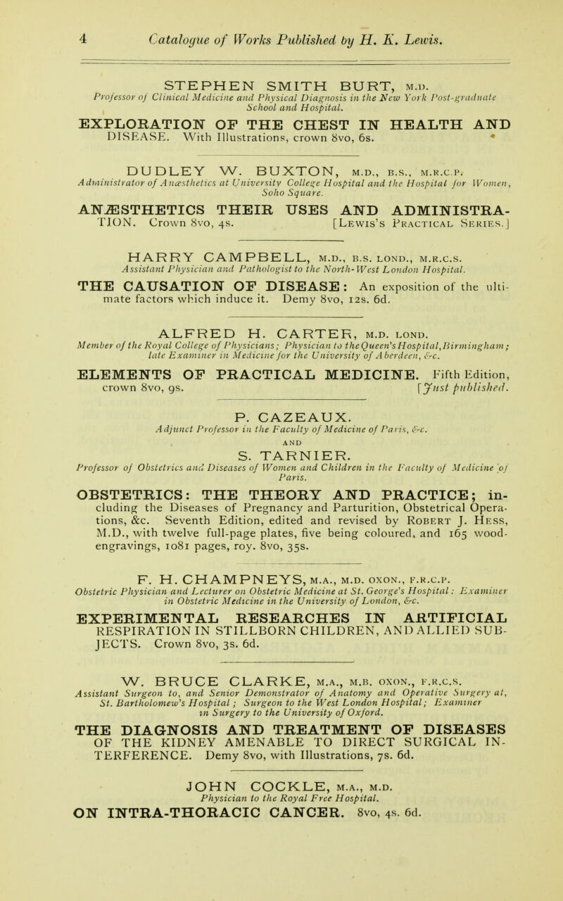 STEPHEN SMITH BURT, m.d. Professor of Clinical Medicine and Physical Diagnosis in the New York Post-graduate School and Hospital. EXPLORATION OF THE CHEST IN HEALTH AND DISEASE. With Illustrations, crown 8vo, 6s. DUDLEY W. BUXTON, m.d., b.s., m.r.c.p. Administrator of Anæsthetics at University College Hospital and the Hospital /or Women, Soho Square. ANÆSTHETICS THEIR USES AND ADMINISTRA- TION. Crown 8vo, 4s. [Lewis's Practical Series.] HARRY CAMPBELL, m.d., b.s. lond., m.r.c.s. Assistant Physician and Pathologist to the North-West London Hospital. THE CAUSATION OF DISEASE : An exposition of the ulti mate factors which induce it. Demy 8vo, 12s. 6d. ALFRED H. CARTER, m.d. lond. Member of the Royal College of Physicians; Physician to the Queen's Hospital,Birmingham ; late Examiner in Medicine for the University of Aberdeen, &c. ELEMENTS OF PRACTICAL MEDICINE. Fifth Edition, crown 8vo, gs. \ Just published. P. CAZEAUX. Adjunct Professor in the Faculty of Medicine of Paris, &c. AND S. TARNIER. Professor of Obstetrics and Diseases of Women and Children in the Faculty of Medicine \oj Paris. OBSTETRICS: THE THEORY AND PRACTICE; in- cluding the Diseases of Pregnancy and Parturition, Obstetrical Opera- tions, &c. Seventh Edition, edited and revised by Robert J. Hess, M.D., with twelve full-page plates, five being coloured, and 165 wood- engravings, 1081 pages, roy. 8vo, 35s. F. H. CHAMPNEYS, m.a., m.d. oxon., f.r.c.p. Obstetric Physician and Lecturer on Obstetric Medicine at St. George's Hospital: Examiner in Obstetric Medicine in the University of London, &c. EXPERIMENTAL RESEARCHES IN ARTIFICIAL RESPIRATION IN STILLBORN CHILDREN, AND ALLIED SUB- JECTS. Crown 8vo, 3s. 6d. W. BRUCE CLARKE, m.a., m.b. oxon., f.r.c.s. Assistant Surgeon to, and Senior Demonstrator of Anatomy and Operative Surgery at, St. Bartholomew's Hospital ; Surgeon to the West London Hospital; Examiner in Surgery to the University of Oxford. THE DIAGNOSIS AND TREATMENT OF DISEASES OF THE KIDNEY AMENABLE TO DIRECT SURGICAL IN- TERFERENCE. Demy 8vo, with Illustrations, 7s. 6d. JOHN COCKLE, m.a., m.d. Physician to the Royal Free Hospital. ON INTRA-THORACIC CANCER. 8vo, 4s. 6d.