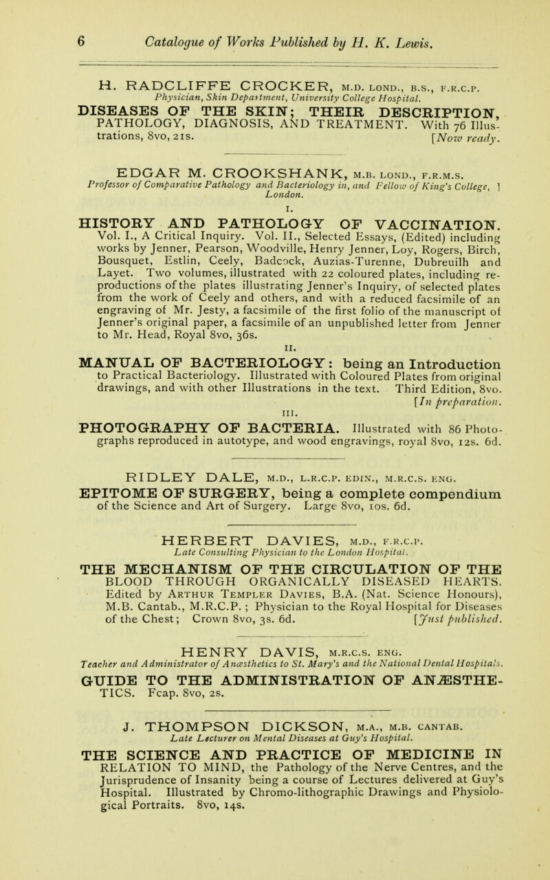 H. RADCLIFFE CROCKER, m.d. lond., b.s., f.r.c.p. Physician, Skin Department, University College Hospital. DISEASES OP THE SKIN; THEIR DESCRIPTION, PATHOLOGY, DIAGNOSIS, AND TREATMENT. With 76 Illus- trations, 8vo, 2is. [Nozv ready. EDGAR M. CROOKSHANK, m.b. lond., f.r.m.s. Professor of Comparative Pathology and Bacteriology in, and Fellow of King's College, ) London. I. HISTORY AND PATHOLOGY OF VACCINATION. Vol. I., A Critical Inquiry. Vol. II., Selected Essays, (Edited) including works by Jenner, Pearson, Woodville, Henry Jenner, Loy, Rogers, Birch Bousquet, Estlin, Ceely, Badcock, Auzias-Turenne, Dubreuilh and Layet. Two volumes, illustrated with 22 coloured plates, including re- productions of the plates illustrating Jenner's Inquiry, of selected pTates from the work of Ceely and others, and with a reduced facsimile of an engraving of Mr. Jesty, a facsimile of the first folio of the manuscript of Jenner's original paper, a facsimile of an unpublished letter from Jenner to Mr. Head, Royal 8vo, 36s. 11. MANUAL OP BACTERIOLOGY: being an Introduction to Practical Bacteriology. Illustrated with Coloured Plates from original drawings, and with other Illustrations in the text. Third Edition, 8vo. [hi preparation. in. PHOTOGRAPHY OP BACTERIA. Illustrated with 86 Photo- graphs reproduced in autotype, and wood engravings, royal 8vo, 12s. 6d. RIDLEY DALE, m.d., l.r.c.p. edin., m.r.c.s. eng. EPITOME OP SURGERY, being a complete compendium of the Science and Art of Surgery. Large 8vo, 10s. 6d. HERBERT DAVIES, m.d., f.r.c.p. Late Consulting Physician to the London Hospital. THE MECHANISM OP THE CIRCULATION OP THE BLOOD THROUGH ORGANICALLY DISEASED HEARTS. Edited by Arthur Templer Davies, B.A. (Nat. Science Honours), M.B. Cantab., M.R.C.P. ; Physician to the Royal Hospital for Diseases of the Chest; Crown 8vo, 3s. 6d. [Just published. HENRY DAVIS, m.r.c.s. eng. Teacher and Administrator of Anæsthetics to St. Mary's and the National Dental Hospitals. GUIDE TO THE ADMINISTRATION OF ANÆSTHE- TICS. Fcap. 8vo, 2s. J. THOMPSON DICKSON, m.a., m.b. cantab. Late Lecturer on Mental Diseases at Guy's Hospital. THE SCIENCE AND PRACTICE OF MEDICINE IN RELATION TO MIND, the Pathology of the Nerve Centres, and the Jurisprudence of Insanity being a course of Lectures delivered at Guy's Hospital. Illustrated by Chromo-lithographic Drawings and Physiolo- gical Portraits. 8vo, 14s.