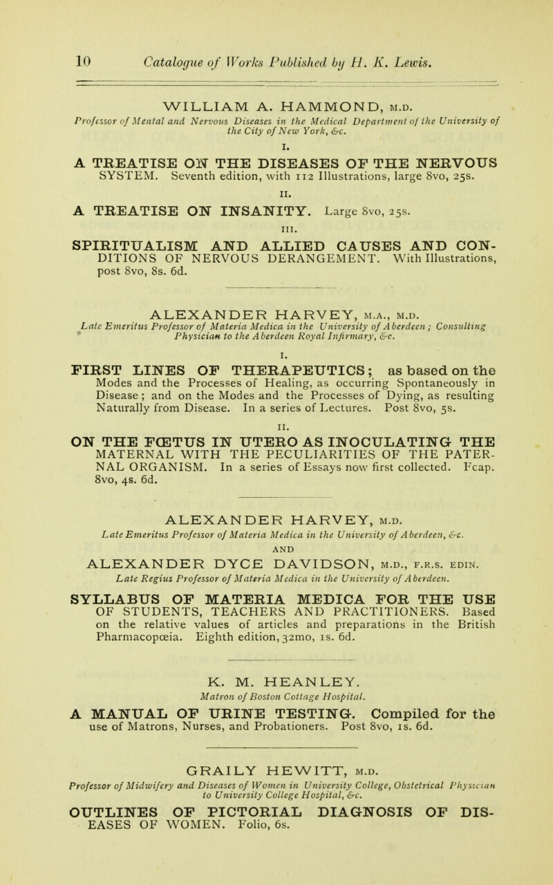 WILLIAM A. HAMMOND, m.d. Professor of Mental and Nervous Diseases in the Medical Department of the University of the City of New York, &c. I. A TREATISE ON THE DISEASES OF THE NERVOUS SYSTEM. Seventh edition, with 112 Illustrations, large 8vo, 25s. 11. A TREATISE ON INSANITY. Large 8vo, 25s. in. SPIRITUALISM AND ALLIED CAUSES AND CON- DITIONS OF NERVOUS DERANGEMENT. With Illustrations, post 8vo, 8s. 6d. ALEXANDER HARVEY, m.a., m.d. Laic Emeritus Professor of Materia Medica in the University of Aberdeen ; Consulting Physician to the Aberdeen Royal Infirmary, &c. I. FIRST LINES OF THERAPEUTICS; as based on the Modes and the Processes of Healing, as occurring Spontaneously in Disease ; and on the Modes and the Processes of Dying, as resulting Naturally from Disease. In a series of Lectures. Post 8vo, 5s. 11. ON THE FCETUS IN UTERO AS INOCULATING THE MATERNAL WITH THE PECULIARITIES OF THE PATER- NAL ORGANISM. In a series of Essays now first collected. Fcap. 8vo, 4s. 6d. ALEXANDER HARVEY, m.d. Late Emeritus Professor of Materia Medica in the University of Aberdeen, &c. AND ALEXANDER DYCE DAVIDSON, m.d., f.r.s. edin. Late Regius Professor of Materia Medica in the University of Aberdeen. SYLLABUS OF MATERIA MEDICA FOR THE USE OF STUDENTS, TEACHERS AND PRACTITIONERS. Based on the relative values of articles and preparations in the British Pharmacopoeia. Eighth edition, 321110, is. 6d. K. M. HEANLEY. Matron of Boston Cottage Hospital. A MANUAL OF URINE TESTING-. Compiled for the use of Matrons, Nurses, and Probationers. Post 8vo, is. 6d. GRAILY HEWITT, m.d. Professor of Midwifery and Diseases of Women in University College, Obstetrical Physician to University College Hospital, &c. OUTLINES OF PICTORIAL DIAGNOSIS OF DIS- EASES OF WOMEN. Folio, 6s.