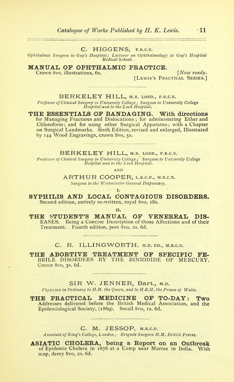 C. HIGGENS, f.r.c.s. Ophthalmic Surgeon to Guy's Hospital; Lecturer on Ophthalmology at Guy's Hospital Medical School. MANUAL OF OPHTHALMIC PRACTICE. Crown 8vo, illustrations, 6s. [Now ready. [Lewis's Practical Series.] BERKELEY HILL, m.b. lond., f.r.c.s. Professor of Clinical Surgery m University College; Surgeon to University College Hospital and to the Loch Hospital. THE ESSENTIALS OF BANDAGING. With directions for Managing Fractures and Dislocations ; for administering Ether and Chloroform; and for using other Surgical Apparatus; with a Chapter on Surgical Landmarks. Sixth Edition, revised and enlarged, Illustrated by 144 Wood Engravings, crown 8vo, 5s. BERKELEY HILL, m.b. lond., f.r.c.s. Professor of Clinical Surgery in University College ; Surgeon to University College Hospital and to the Lock Hospital. AND ARTHUR COOPER, l.r.c.p., m.r.c.s. Surgeon to the Westminster General Dispensary. SYPHILIS AND LOCAL CONTAGIOUS DISORDERS. Second edition, entirely re-written, royal 8vo, 18s. II. THE STUDENT'S MANUAL OF VENEREAL DIS- EASES. Being a Concise Description of those Affections and of their Treatment. Fourth edition, post 8vo, 2s. 6d. C. R. ILLINGWORTH, m.d. ed„ m.r.c.s. THE ABORTIVE TREATMENT OF SPECIFIC FE- BRILE DISORDERS BY THE BINIODIDE OF MERCURY. Crown 8vo, 3s. 6d. SIR W. JENNER, Bart., m.d. Physician in Ordinary to H.M. the Queen, and to H.R.H. the Prince of Wales. THE PRACTICAL MEDICINE OF TO-DAY: Two Addresses delivered before the British Medical Association, and the Epidemiological Society, (1869). Small 8vo, is. 6d. C. M. JESSOP, m.r.c.p. Associate of King's College, London ; Brigade Surgeon H.M. British Forces. ASIATIC CHOLERA, being a Report on an Outbreak of Epidemic Cholera in 1876 at a Camp near Murree in India. With map, demy 8vo, 2s. 6d.