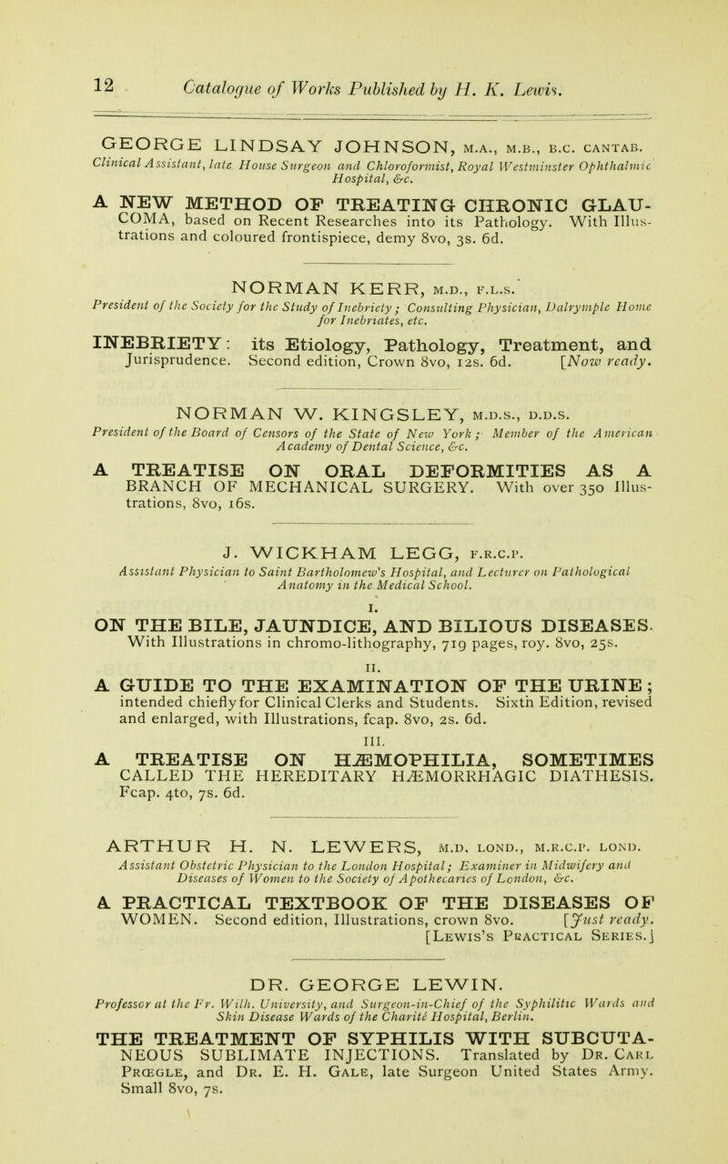 GEORGE LINDSAY JOHNSON, m.a., m.b., b.c. cantab. Clinical Assistant, late House Surgeon and Chloroformist, Royal Westminster Ophthalmic Hospital, &c. A NEW METHOD OP TREATING CHRONIC GLAU- COMA, based on Recent Researches into its Pathology. With Illus- trations and coloured frontispiece, demy 8vo, 3s. 6d. NORMAN KERR, m.d., f.l.s.' President of the Society for the Study of Inebriety ; Consulting Physician, Dalrymplc Home for Inebriates, etc. INEBRIETY: its Etiology, Pathology, Treatment, and Jurisprudence. Second edition, Crown 8vo, 12s. 6d. [Now ready. NORMAN W. KINGSLEY, m.d.s., d.d.s. President of the Board of Censors of the State of New York; Member of the American Academy of Dental Science, &c. A TREATISE ON ORAL DEFORMITIES AS A BRANCH OF MECHANICAL SURGERY. With over 350 Illus- trations, 8vo, 16s. J. WICKHAM LEGG, f.r.c.p. Assistant Physician to Saint Bartholomew's Hospital, and Lecturer on Pathological Anatomy in the Medical School. I. ON THE BILE, JAUNDICE, AND BILIOUS DISEASES. With Illustrations in chromo-lithography, 719 pages, roy. 8vo, 25s. 11. A GUIDE TO THE EXAMINATION OF THE URINE; intended chieflyfor Clinical Clerks and Students. Sixth Edition, revised and enlarged, with Illustrations, fcap. 8vo, 2s. 6d. III. A TREATISE ON HÆMOPHILIA, SOMETIMES CALLED THE HEREDITARY HÆMORRHAGIC DIATHESIS. Fcap. 4to, 7s. 6d. ARTHUR H. N. LEWERS, m.d. lond., m.r.c.p. lond. Assistant Obstetric Physician to the London Hospital; Examiner in Midwifery and Diseases of Women to the Society of Apothecaries of London, &c. A PRACTICAL TEXTBOOK OF THE DISEASES OF WOMEN. Second edition, Illustrations, crown 8vo. [Just ready. [Lewis's Practical Series.] DR. GEORGE LEWIN. Professor at the Fr. Willi. University, and Surgeon-in-Chief of the Syphilitic Wards and Skin Disease Wards of the Charité Hospital, Berlin. THE TREATMENT OF SYPHILIS WITH SUBCUTA- NEOUS SUBLIMATE INJECTIONS. Translated by Dr. Carl Prcegle, and Dr. E. H. Gale, late Surgeon United States Army. Small 8vo, 7s.