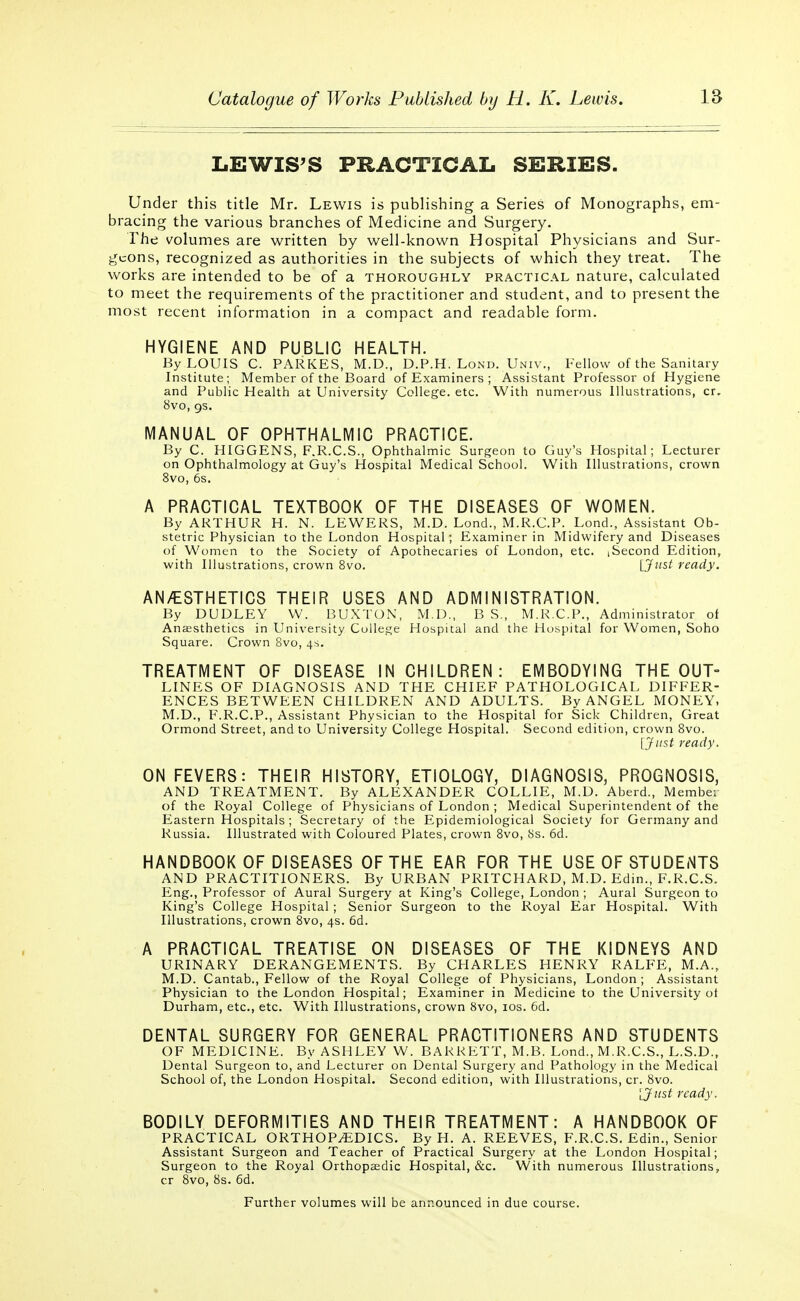 LEWIS'S PRACTICAL SERIES. Under this title Mr. Lewis is publishing a Series of Monographs, em- bracing the various branches of Medicine and Surgery. The volumes are written by well-known Hospital Physicians and Sur- geons, recognized as authorities in the subjects of which they treat. The works are intended to be of a thoroughly practical nature, calculated to meet the requirements of the practitioner and student, and to present the most recent information in a compact and readable form. HYGIENE AND PUBLIC HEALTH. By LOUIS C. PARKES, M.D., D.P.H. Lond. Univ., Fellow of the Sanitary Institute; Member of the Board of Examiners ; Assistant Professor of Hygiene and Public Health at University College, etc. With numerous Illustrations, cr. 8vo, gs. MANUAL OF OPHTHALMIC PRACTICE. By C. HIGGENS, F.R.C.S., Ophthalmic Surgeon to Guy's Hospital; Lecturer on Ophthalmology at Guy's Hospital Medical School. With Illustrations, crown 8vo, 6s. A PRACTICAL TEXTBOOK OF THE DISEASES OF WOMEN. By ARTHUR H. N. LEWERS, M.D. Lond., M.R.C.P. Lond., Assistant Ob- stetric Physician to the London Hospital; Examiner in Midwifery and Diseases of Women to the Society of Apothecaries of London, etc. iSecond Edition, with Illustrations, crown 8vo. [Just ready. ANÆSTHETICS THEIR USES AND ADMINISTRATION. By DUDLEY W. BUXTON, M.D., B S., M.R.C.P., Administrator of Anaesthetics in University College Hospital and the Hospital for Women, Soho Square. Crown 8vo, 4s. TREATMENT OF DISEASE IN CHILDREN: EMBODYING THE OUT- LINES OF DIAGNOSIS AND THE CHIEF PATHOLOGICAL DIFFER- ENCES BETWEEN CHILDREN AND ADULTS. By ANGEL MONEY, M.D., F.R.C.P., Assistant Physician to the Hospital for Sick Children, Great Ormond Street, and to University College Hospital. Second edition, crown 8vo. [Just ready. ON FEVERS: THEIR HISTORY, ETIOLOGY, DIAGNOSIS, PROGNOSIS, AND TREATMENT. By ALEXANDER COLLIE, M.D. Aberd., Member of the Royal College of Physicians of London ; Medical Superintendent of the Eastern Hospitals ; Secretary of the Epidemiological Society for Germany and Russia. Illustrated with Coloured Plates, crown 8vo, 8s. 6d. HANDBOOK OF DISEASES OF THE EAR FOR THE USE OF STUDENTS AND PRACTITIONERS. By URBAN PRITCHARD, M.D. Edin., F.R.C.S. Eng., Professor of Aural Surgery at King's College, London ; Aural Surgeon to King's College Hospital ; Senior Surgeon to the Royal Ear Hospital. With Illustrations, crown 8vo, 4s. 6d. A PRACTICAL TREATISE ON DISEASES OF THE KIDNEYS AND URINARY DERANGEMENTS. By CHARLES HENRY RALFE, M.A., M.D. Cantab., Fellow of the Royal College of Physicians, London ; Assistant Physician to the London Hospital; Examiner in Medicine to the University ot Durham, etc., etc. With Illustrations, crown 8vo, 10s. 6d. DENTAL SURGERY FOR GENERAL PRACTITIONERS AND STUDENTS OF MEDICINE. By ASHLEY W. BARRETT, M.B. Lond., M.R.C.S., L.S.D., Dental Surgeon to, and Lecturer on Dental Surgery and Pathology in the Medical School of, the London Hospital. Second edition, with Illustrations, cr. 8vo. 'ijitst ready. BODILY DEFORMITIES AND THEIR TREATMENT: A HANDBOOK OF PRACTICAL ORTHOPÆDICS. By H. A. REEVES, F.R.C.S. Edin., Senior Assistant Surgeon and Teacher of Practical Surgery at the London Hospital; Surgeon to the Royal Orthopaedic Hospital, &c. With numerous Illustrations, cr 8vo, 8s. 6d. Further volumes will be announced in due course.