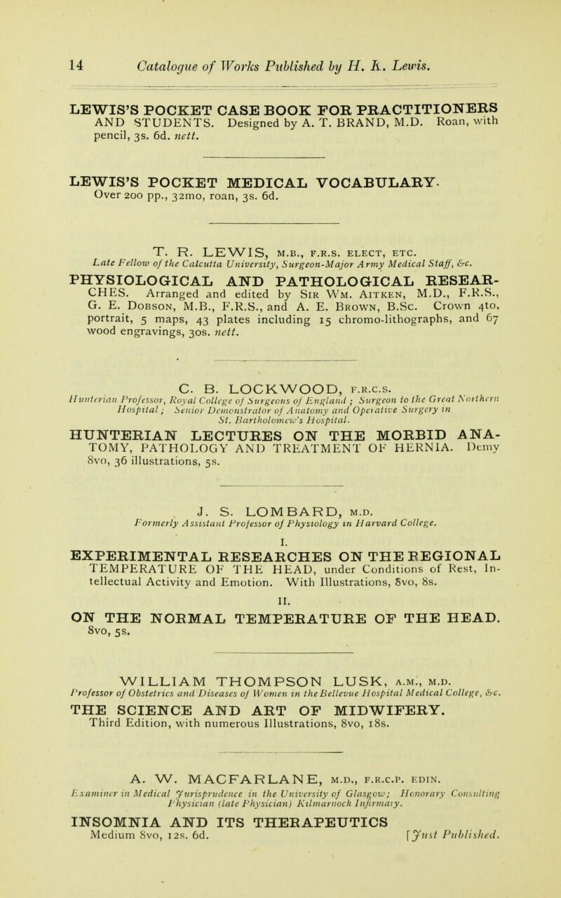 LEWIS'S POCKET CASE BOOK FOR PRACTITIONERS AND STUDENTS. Designed by A. T. BRAND, M.D. Roan, with pencil, 3s. 6d. nett. LEWIS'S POCKET MEDICAL VOCABULARY- Over 200 pp., 321110, roan, 3s. 6d. T. R. LEWIS, M.B., F.R.S. ELECT, ETC. Late Fellow of the Calcutta University, Surgeon-Major Army Medical Staff, &c. PHYSIOLOGICAL AND PATHOLOGICAL RESEAR- CHES. Arranged and edited by Sir Wm. Aitken, M.D., F.R.S., G. E. Dobson, M.B., F.R.S., and A. E. Brown, B.Sc. Crown 4to, portrait, 5 maps, 43 plates including 15 chromo-lithographs, and 67 wood engravings, 30s. nett. C B. LOCKWOOD, f.r.c.s. //unterian Professor, Royal College of Surgeons of England ; Surgeon to the Great Northern Hospital; Senior Demonstrator of Anatomy and Operative Surgery in St. BartholomciSs Hospital. HUNTERIAN LECTURES ON THE MORBID ANA- TOMY, PATHOLOGY AND TREATMENT OF HERNIA. Demy 8vo, 36 illustrations, 5s. J. S. LOMBARD, m.d. Formerly Assistant Professor of Physiology m Harvard College. I. EXPERIMENTAL RESEARCHES ON THE REGIONAL TEMPERATURE OF THE HEAD, under Conditions of Rest, In- tellectual Activity and Emotion. With Illustrations, Svo, 8s. II. ON THE NORMAL TEMPERATURE OF THE HEAD. 8vo, 5s. WILLIAM THOMPSON LUSK, a.mm m.d. Professor of Obstetrics and Diseases of Women in the Bellevue Hospital Medical College, &c. THE SCIENCE AND ART OF MIDWIFERY. Third Edition, with numerous Illustrations, 8vo, 18s. A. W. MACFARLANE, m.d., f.r.cp. edin. Examiner in Medical J'urisprudence in the University of Glasgow; Honorary Consulting Physician (late Physician) Kilmarnock Infirmary. INSOMNIA AND ITS THERAPEUTICS Medium 8vo, 12s. 6d. [Just Published.