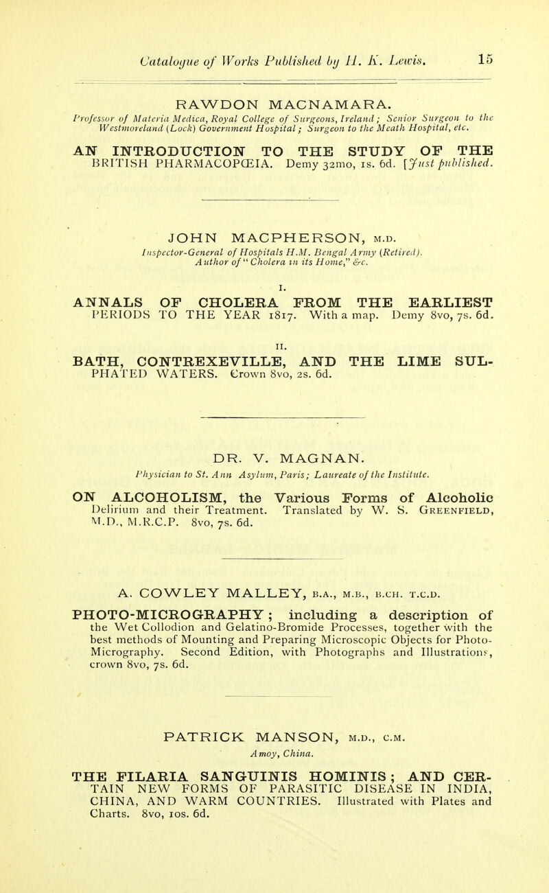 RAWDON MACNAMARA. Professor of Materia Medica, Royal College of Surgeons, Ireland; Senior Stirgeon to the Westmoreland {Lock) Government Hospital; Surgeon to the Meath Hospital, etc. AN INTRODUCTION TO THE STUDY OF THE BRITISH PHARMACOPCEIA. Demy 32:110, is. 6d. [Just published. JOHN MACPHERSON, m.d. Inspector-General of Hospitals H.M. Bengal Army (Retired). Atithor of Cholera m its Home, &c. I. ANNALS OF CHOLERA FROM THE EARLIEST PERIODS TO THE YEAR 1817. With a map. Demy 8vo, 7s. 6d. BATH, CONTREXEVILLE, AND THE LIME SUL- PHATED WATERS. Crown 8vo, 2s. 6d. DR. V. MAGNAN. Physician to St. Ann Asylum, Paris; Laureate of the Institute. ON ALCOHOLISM, the Various Forms of Alcoholic Delirium and their Treatment. Translated by W. S. Greenfield, M.D., M.R.C.P. 8vo, 7s. 6d. A. COWLEY MALLEY, b.a., m.b., b.ch. t.c.d. PHOTO-MICROGRAPHY; including a description of the Wet Collodion and Gelatino-Bromide Processes, together with the best methods of Mounting and Preparing Microscopic Objects for Photo- Micrography. Second Edition, with Photographs and Illustrations, crown 8vo, 7s. 6d. PATRICK MANSON, m.d., cm. Amoy, China. THE FILARIA SANGUINIS HOMINIS ; AND CER- TAIN NEW FORMS OF PARASITIC DISEASE IN INDIA, CHINA, AND WARM COUNTRIES. Illustrated with Plates and Charts. 8vo, 10s. 6d.