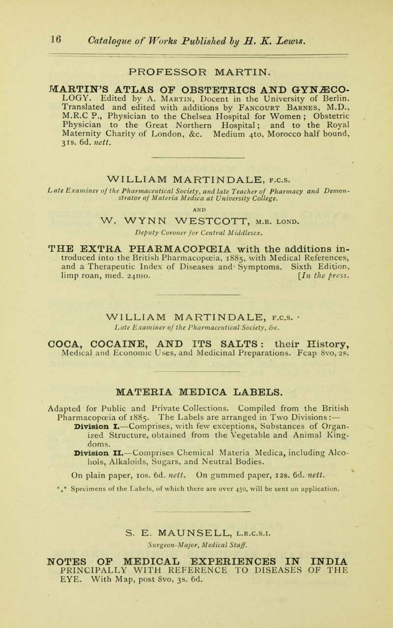 PROFESSOR MARTIN. MARTIN'S ATLAS OF OBSTETRICS AND GYNÆCO- LOGY. Edited by A. Martin, Docent in the University of Berlin. Translated and edited with additions by Fancourt Barnes, M.D., M.R.CP,, Physician to the Chelsea Hospital for Women; Obstetric Physician to the Great Northern Hospital; and to the Royal Maternity Charity of London, &c. Medium 4to, Morocco half bound, 31s. 6d. nett. WILLIAM MARTINDALB, f.c.s. Late Examiner of the Pharmaceutical Society, and late Teacher of Pharmacy and Demon- strator of Materia Medica at University College. AND W. WYNN WESTCOTT, m.b. lond. Deputy Coroner for Central Middlesex. THE EXTRA PHARMACOPOEIA with the additions in- troduced into the British Pharmacopoeia, 1885, with Medical References, and a Therapeutic Index of Diseases and Symptoms. Sixth Edition, limp roan, med. 24nio. [In the press. WILLIAM MARTINDALE, f.c.s. • Late Examiner of the Pharmaceutical Society, &c. COCA, COCAINE, AND ITS SALTS : their History, Medical and Economic Uses, and Medicinal Preparations. Fcap 8vo, 2s. MATERIA MEDICA LABELS. Adapted for Public and Private Collections. Compiled from the British Pharmacopoeia of 1885. The Labels are arranged in Two Divisions:— Division I.—Comprises, with few exceptions, Substances of Organ- ized Structure, obtained from the Vegetable and Animal King- doms. Division II.—Comprises Chemical Materia Medica, including Alco- hols, Alkaloids, Sugars, and Neutral Bodies. On plain paper, 10s. 6d. nett. On gummed paper, 12s. 6d. nett. %* Specimens of the Labels, of which there are over 450, will be sent on application. S. E. MAUNSELL, l.r.c.s.i. Surgeon-Major, Medical Staff. NOTES OF MEDICAL EXPERIENCES IN INDIA PRINCIPALLY WITH REFERENCE TO DISEASES OF THE EYE. With Map, post 8vo, 3s. 6d.