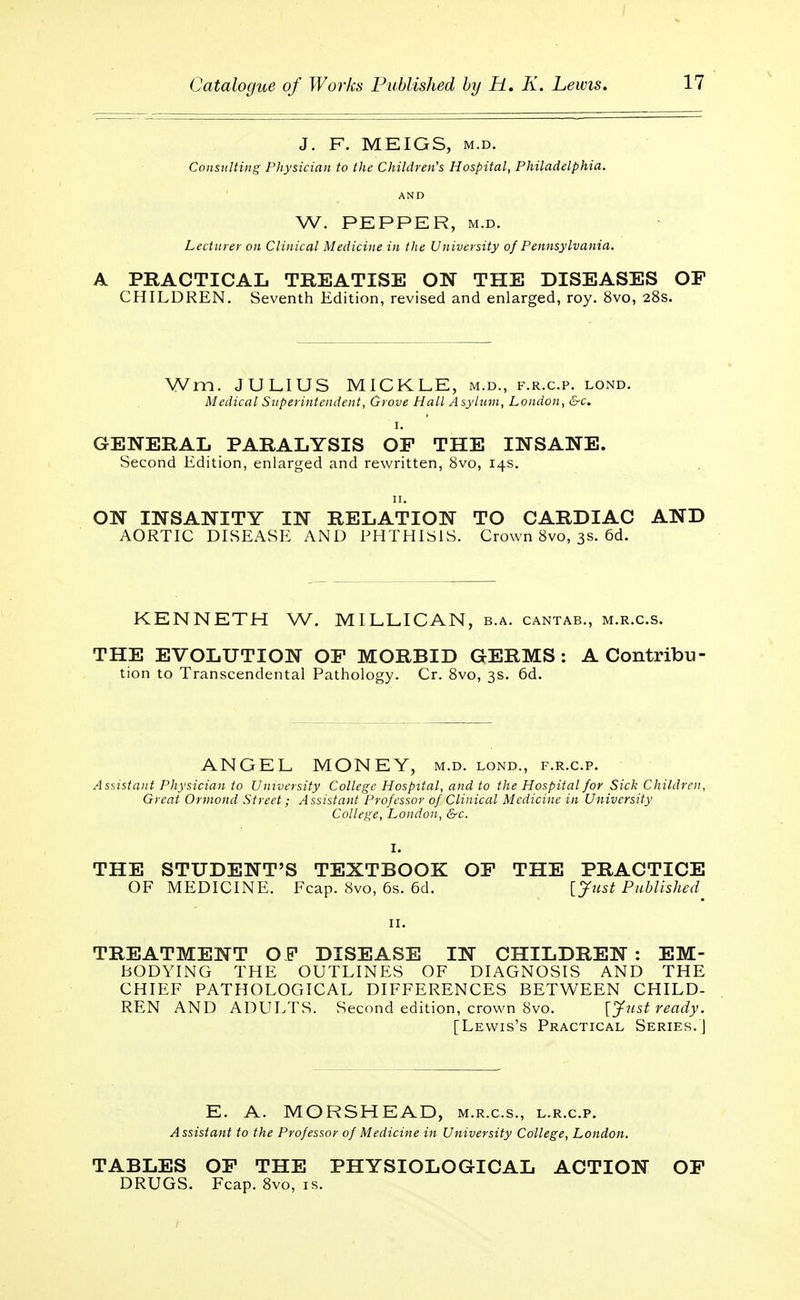 J. F. MEIGS, m.d. Consulting Physician to the Children's Hospital, Philadelphia. AND W. PEPPER, m.d. Lecturer on Clinical Medicine in the University of Pennsylvania. A PRACTICAL TREATISE ON THE DISEASES OF CHILDREN. Seventh Edition, revised and enlarged, roy. 8vo, 28s. Wm. JULIUS MICKLE, m.d., f.r.c.p. lond. Medical Superintendent, Grove Hall Asylum, London, &c. GENERAL PARALYSIS OF THE INSANE. Second Edition, enlarged and rewritten, 8vo, 14s. ON INSANITY IN RELATION TO CARDIAC AND AORTIC DISEASE AND PHTHISIS. Crown 8vo, 3s. 6d. KENNETH W. MILLICAN, b.a. cantab., m.r.c.s. THE EVOLUTION OF MORBID GERMS: A Contribu- tion to Transcendental Pathology. Cr. 8vo, 3s. 6d. ANGEL MONEY, m.d. lond., f.r.c.p. Assistant Physician to University College Hospital, and to the Hospital for Sick Children, Great Ormond Street; Assistant Professor of Clinical Medicine in University College, London, &c. THE STUDENT'S TEXTBOOK OF THE PRACTICE OF MEDICINE. Fcap. 8vo, 6s. 6d. [Just Published 11. TREATMENT OF DISEASE IN CHILDREN : EM- BODYING THE OUTLINES OF DIAGNOSIS AND THE CHIEF PATPIOLOGICAL DIFFERENCES BETWEEN CHILD- REN AND ADULTS. Second edition, crown 8vo. [Just ready. [Lewis's Practical Series.] E. A. MORSHEAD, m.r.c.s., l.r.c.p. Assistant to the Professor of Medicine in University College, London. TABLES OF THE PHYSIOLOGICAL ACTION OF DRUGS. Fcap. 8vo, is.