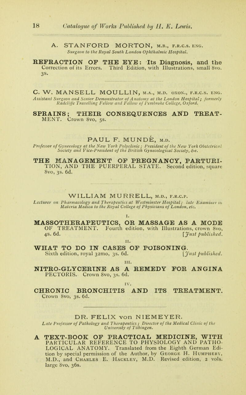 A. STANFORD MORTON, m.b., f.r.c.s. eng. Surgeon to the Royal South London Ophthalmic Hospital. REFRACTION OF THE EYE: Its Diagnosis, and the Correction of its Errors. Third Edition, with Illustrations, small 8vo. 3S- C, W. MANSELL MOULLIN, m.a., m.d. oxon., f.r.c.s. eng. Assistant Surgeon and Senior Demonstrator of Anatomy at the London Hospital; formerly Radcliffe Travelling Fellow and Fellow of Pembroke College, Oxford. SPRAINS; THEIR CONSEQUENCES AND TREAT- MENT. Crown 8vo, 5s. PAUL F. MUNDE, m.d. Professor of Gynecology at the New York Polyclinic ; President of the New York Obstetrical Society and Vice-President of the British Gynecological Society, &c. THE MANAGEMENT OF PREGNANCY, PARTURI- TION, AND THE PUERPERAL STATE. Second edition, square 8vo, 3s. 6d. WILLIAM MURRELL, m.d., f.r.c.p. Lecturer on Pharmacology and Therapeutics at Westminster Hospital; late Examiner in Materia Medica to the Royal College of Physicians of London, etc. MASSOTHERAPEUTICS, OR MASSAGE AS A MODE OF TREATMENT. Fourth edition, with Illustrations, crown 8vo, 4s. 6d. [Just published. 11. WHAT TO DO IN CASES OF POISONING. Sixth edition, royal 32mo, 3s. 6d. {Just published. in. NITRO-GLYCERINE AS A REMEDY FOR ANGINA PECTORIS. Crown 8vo, 3s. 6d. IV. CHRONIC BRONCHITIS AND ITS TREATMENT. Crown 8vo, 3s. 6d. DR. FELIX von NIEMEYER. Late Professor of Pathology and Therapeutics ; Director of the Medical Clinic of the University of Tubingen. A TEXT-BOOK OF PRACTICAL MEDICINE, WITH PARTICULAR REFERENCE TO PHYSIOLOGY AND PATHO- LOGICAL ANATOMY. Translated from the Eighth German Edi- tion by special permission of the Author, by George H. Humphery, M.D., and Charles E. Hackley, M.D. Revised edition, 2 vols, large 8vo, 36s.