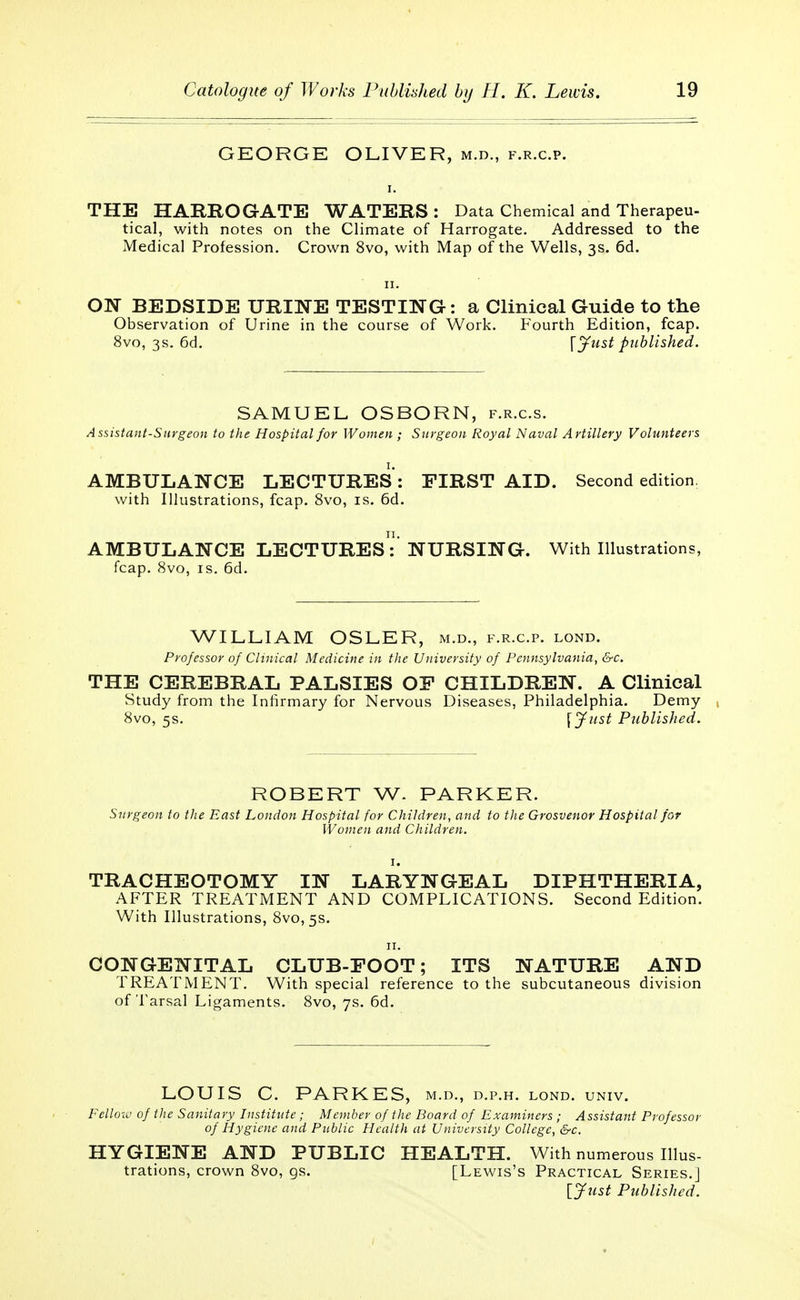 GEORGE OLIVER, m.d., f.r.c.p. THE HARROGATE WATERS: Data Chemical and Therapeu- tical, with notes on the Climate of Harrogate. Addressed to the Medical Profession. Crown 8vo, with Map of the Wells, 3s. 6d. ON BEDSIDE URINE TESTING: a Clinical Guide to the Observation of Urine in the course of Work. Fourth Edition, fcap. 8vo, 3s. 6d. \ Just published. SAMUEL OSBORN, f.r.c.s. Assistant-Surgeon to the Hospital for Women ; Surgeon Royal Naval Artillery Volunteers AMBULANCE LECTURES: FIRST AID. Second edition, with Illustrations, fcap. 8vo, is. 6d. AMBULANCE LECTURES:' NURSING. With Illustrations, fcap. 8vo, is. 6d. WILLIAM OSLER, m.d., f.r.c.p. lond. Professor of Clinical Medicine in the University of Pennsylvania, &c. THE CEREBRAL PALSIES OF CHILDREN. A Clinical Study from the Infirmary for Nervous Diseases, Philadelphia. Demy 8vo, 5s. \Just Published. ROBERT W. PARKER. Surgeon to the East London Hospital for Children, and to the Grosvenor Hospital for Women and Children. TRACHEOTOMY IN LARYNGEAL DIPHTHERIA, AFTER TREATMENT AND COMPLICATIONS. Second Edition. With Illustrations, 8vo,5s. 11. CONGENITAL CLUB-FOOT; ITS NATURE AND TREATMENT. With special reference to the subcutaneous division of Tarsal Ligaments. 8vo, 7s. 6d. LOUIS C. PARKES, m.d., d.p.h. lond. univ. Fellow of the Sanitary Institute; Member of the Board of Examiners ; Assistant Professor of Hygiene and Public Health at University College, &c. HYGIENE AND PUBLIC HEALTH. With numerous Illus- trations, crown 8vo, gs. [Lewis's Practical Series.] [Just Published.