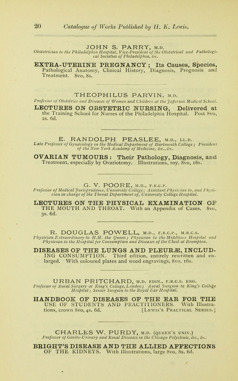 JOHN S. PARRY, m.d. Obstetrician to the Philadelphia Hospital, Vice-President of the Obstetrical and Pathologi- cal Societies of Philadelphia, &c. EXTRA-UTERINE PREGNANCY ; Its Causes, Species, Pathological Anatomy, Clinical History, Diagnosis, Prognosis and Treatment. 8vo, 8s. THEOPHILUS PARVIN, m.d. Professor of Obstetrics and Diseases of Women and Children at the Jefferson Medical School. LECTURES ON OBSTETRIC NURSING, Delivered at the Training School for Nurses of the Philadelphia Hospital. Post 8vo, 2s. 6d. E. RANDOLPH PEASLEE, m.d., ll.d. Late Professor of Gynecology in the Medical Department of Dartmouth College ; President of the New York Academy of Medicine, &c, &c. OVARIAN TUMOURS : Their Pathology, Diagnosis, and Treatment, especially by Ovariotomy. Illustrations, roy. 8vo, i6s. G. V. POORE, M.D., F.R.C.P. Professor of Medical Jurisprudence, University College; Assistant Physician to, and Physi- cian in charge of the Throat Department of, University College Hospital. LECTURES ON THE PHYSICAL EXAMINATION OF THE MOUTH AND THROAT. With an Appendix of Cases. 8vo, 3S. 6d. R. DOUGLAS POWELL, m.d., f.r.c.p., m.r.c.s. Physician Extraordinary to H.M. the Queen; Physician to the Middlesex Hospital and Physician to the Hospital for Consumption and Diseases of the Chest at Brompton. DISEASES OF THE LUNGS AND PLEURÆ, INCLUD- ING CONSUMPTION. Third edition, entirely rewritten and en- larged. With coloured plates and wood engravings, 8vo, i6s. URBAN PRITCHARD, m.d. edin., f.r.c.s. eng. Professor of Aural Surgery at King's College, London ; Aural Surgeon to King's College Hospital; Senior Surgeon to the Royal Ear Hospital. HANDBOOK OF DISEASES OF THE EAR FOR THE USE OF STUDENTS AND PRACTITIONERS. With Illustra- tions, crown 8vo, 4s. 6d. [Lewis's Practical Series.] CHARLES W. PURDY, m.d. (queen's univ.) Professor of Genito-Urinary and Renal Diseases in the Chicago Polyclinic, &c, &c. BRIG-HT'S DISEASE AND THE ALLIED AFFECTIONS OF THE KIDNEYS. With Illustrations, large 8vo, 8s. 6d.