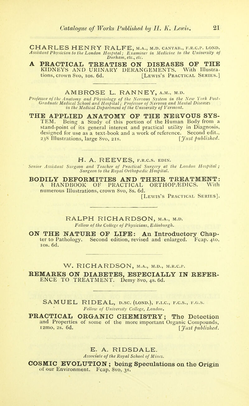 CHARLES HENRY RALFE, m.a., m.d. cantab., f.r.c.p. lond. Assistant Physician to the London Hospital; Examiner in Medicine to the University of Durham, etc., etc. A PRACTICAL TREATISE ON DISEASES OF THE KIDNEYS AND URINARY DERANGEMENTS. With Illustra- tions, crown 8vo, ios. 6d. [Lewis's Practical Series.] AMBROSE L. RANNEY, a.m., m.d. Professor of the Anatomy and Physiology of the Nervous System in the New York Post- Graduate Medical School and Hospital; Professor of Nervous and Mental Diseases in the Medical Department of the University of Vermont. THE APPLIED ANATOMY OF THE NERVOUS SYS- TEM. Being a Study of this portion of the Human Body from a stand-point of its general interest and practical utility in Diagnosis, designed for use as a text-book and a work of reference. Second edit., 238 Illustrations, large 8vo, 21s. [Just published. H. A. REEVES, f.r.cs. edin. Senior Assistant Surgeon and Teacher of Practical Surgery at the London Hospital; Surgeon to the Royal Orthopcedic Hospital. BODILY DEFORMITIES AND THEIR TREATMENT: A HANDBOOK OF PRACTICAL ORTHOPÆDICS. With numerous Illustrations, crown 8vo, 8s. 6d. [Lewis's Practical Series]. RALPH RICHARDSON, m.a., m.d. Fellow of the College of Physicians, Edinburgh. ON THE NATURE OF LIFE: An Introductory Chap- ter to Pathology. Second edition, revised and enlarged. Fcap. 4to, ios. 6d. W. RICHARDSON, m.a., m.d., m.r.cp. REMARKS ON DIABETES, ESPECIALLY IN REFER- ENCE TO TREATMENT. Demy 8vo, 4s. 6d. SAMUEL RIDEAL, d.sc (lond.), f.i.c, f.c.s., f.g.s. Fellow of University College, London. PRACTICAL ORGANIC CHEMISTRY; The Detection and Properties of some of the more important Organic Compounds. i2mo, 2s. 6d. [Just published. E. A. RIDSDALE. Associate of the Royal School of Mines. COSMIC EVOLUTION; being Speculations on the Origin of our Environment. Fcap. 8vo, 3s.