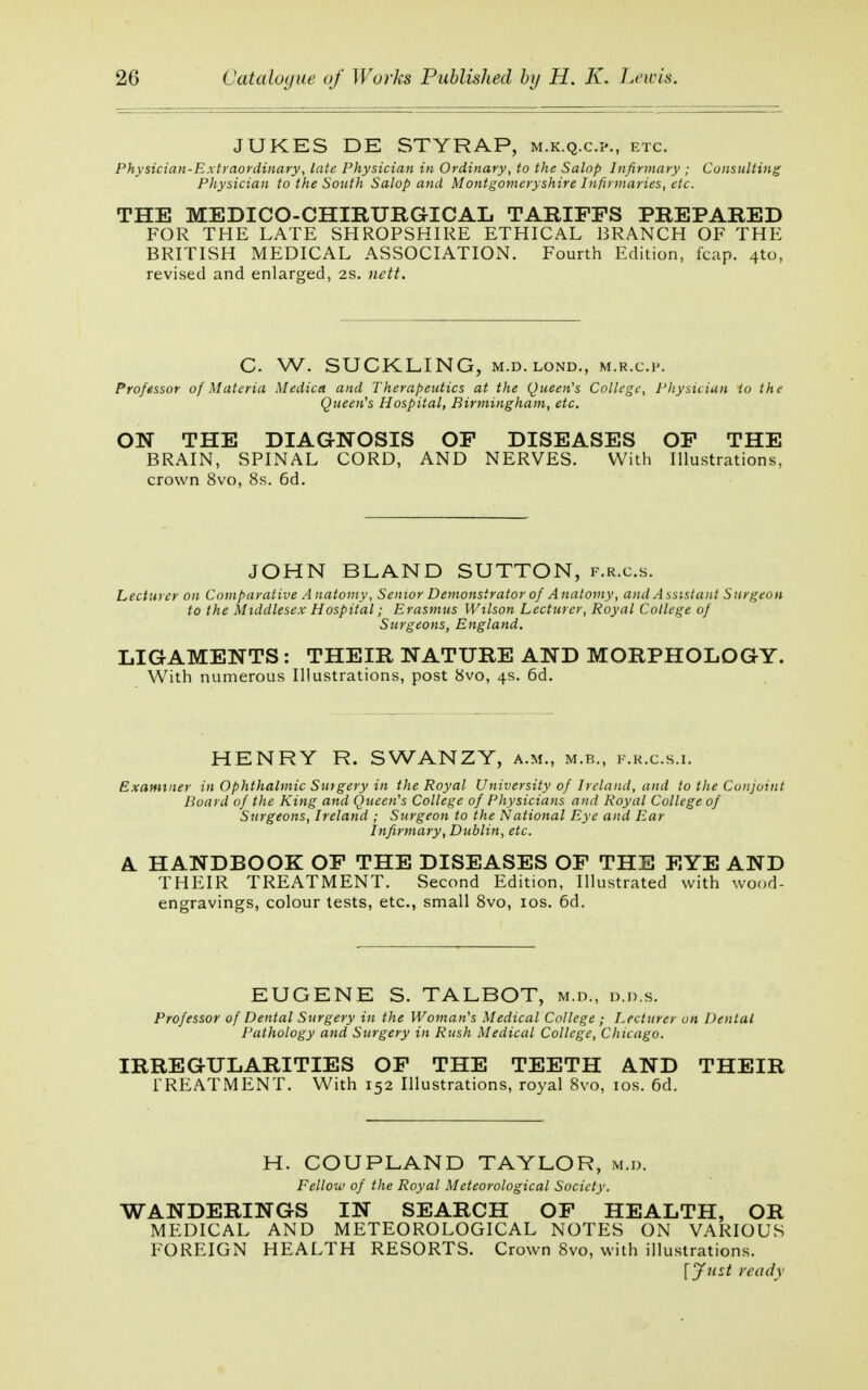 JUKES DE STYRAP, m.k.q.c.?., etc. Physician-Extraordinary, late Physician in Ordinary, to the Salop Infirmary ; Consulting Physician to the South Salop and Montgomeryshire Infirmaries, etc. THE MEDICO-CHIRURGICAL TARIFFS PREPARED FOR THE LATE SHROPSHIRE ETHICAL BRANCH OF THE BRITISH MEDICAL ASSOCIATION. Fourth Edition, fcap. 4to, revised and enlarged, 2s. nett. C. W. SUCKLING, m.d.lond., m.r.c.p. Professor of Materia Medico, and Therapeutics at the Queen's College, Physician to the Queen's Hospital, Birmingham, etc. ON THE DIAGNOSIS OF DISEASES OF THE BRAIN, SPINAL CORD, AND NERVES. With Illustrations, crown 8vo, 8s. 6d. JOHN BLAND SUTTON, f.r.c.s. Lecturer on Comparative A natomy, Senior Demonstrator of Anatomy, and Assistant Surgeon to the Middlesex Hospital; Erasmus Wilson Lecturer, Royal College of Surgeons, England. LIGAMENTS : THEIR NATURE AND MORPHOLOGY. With numerous Illustrations, post 8vo, 4s. 6d. HENRY R. SWANZY, a.m., m.b., f.r.c.s.i. Examiner in Ophthalmic Surgery in the Royal University of Ireland, and to the Conjoint Board of the King and Queen's College of Physicians and Royal College of Surgeons, Ireland ; Surgeon to the National Eye and Ear Infirmary, Dublin, etc. A HANDBOOK OF THE DISEASES OF THE EYE AND THEIR TREATMENT. Second Edition, Illustrated with wood- engravings, colour tests, etc., small 8vo, 10s. 6d. EUGENE S. TALBOT, m.d., d.d.s. Professor of Dental Surgery in the Woman's Medical College ; Lecturer on Dental Pathology and Surgery in Rush Medical College, Chicago. IRREGULARITIES OF THE TEETH AND THEIR TREATMENT. With 152 Illustrations, royal 8vo, 10s. 6d. H. COUPLAND TAYLOR, m.d. Fellow of the Royal Meteorological Society. WANDERINGS IN SEARCH OF HEALTH, OR MEDICAL AND METEOROLOGICAL NOTES ON VARIOUS FOREIGN HEALTH RESORTS. Crown 8vo, with illustrations. [jfust ready