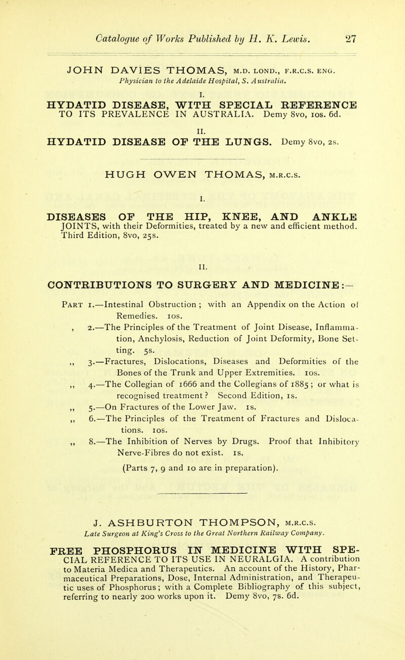 JOHN DAVIES THOMAS, m.d. lond., f.r.c.s. eng. Physician to the Adelaide Hospital, S. Australia. I. HYDATID DISEASE, WITH SPECIAL REFERENCE TO ITS PREVALENCE IN AUSTRALIA. Demy 8vo, ios. 6d. II. HYDATID DISEASE OF THE LUNGS. Demy 8vo, 2s. HUGH OWEN THOMAS, m.r.c.s. i. DISEASES OF THE HIP, KNEE, AND ANKLE JOINTS, with their Deformities, treated by a new and efficient method. Third Edition, 8vo, 25s. II. CONTRIBUTIONS TO SURGERY AND MEDICINE :- Part i.—Intestinal Obstruction ; with an Appendix on the Action of Remedies, ios. , 2.—The Principles of the Treatment of Joint Disease, Inflamma- tion, Anchylosis, Reduction of Joint Deformity, Bone Set- ting. 5s. ,, 3.—Fractures, Dislocations, Diseases and Deformities of the Bones of the Trunk and Upper Extremities, ios. ,, 4.—The Collegian of 1666 and the Collegians of 1885 ; or what is recognised treatment? Second Edition, is. ,, 5.—On Fractures of the Lower Jaw. is. ,, 6.—The Principles of the Treatment of Fractures and Disloca- tions, ios. ,, 8.—The Inhibition of Nerves by Drugs. Proof that Inhibitory Nerve-Fibres do not exist, is. (Parts 7, 9 and 10 are in preparation). J. ASHBURTON THOMPSON, m.r.c.s. Late Surgeon at King's Cross to the Great Northern Railway Company. FREE PHOSPHORUS IN MEDICINE WITH SPE- CIAL REFERENCE TO ITS USE IN NEURALGIA. A contribution to Materia Medica and Therapeutics. An account of the History, Phar- maceutical Preparations, Dose, Internal Administration, and Therapeu- tic uses of Phosphorus; with a Complete Bibliography of this subject, referring to nearly 200 works upon it. Demy 8vo, 7s. 6d.