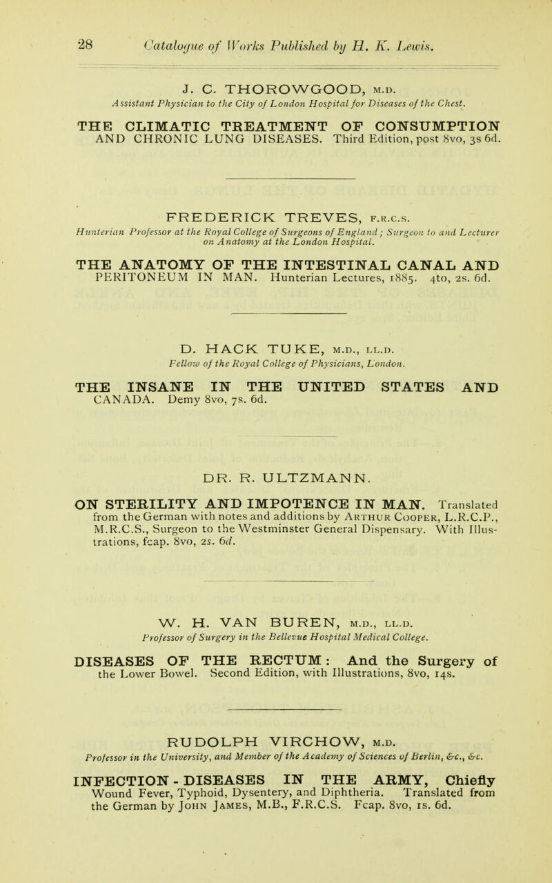 J. C. THOROWGOOD, m.d. Assistant Physician to the City of London Hospital for Diseases of the Chest. THE CLIMATIC TREATMENT OF CONSUMPTION AND CHRONIC LUNG DISEASES. Third Edition, post 8vo, 3s 6d. FREDERICK TREVES, f.r.c.s. Hunterian Professor at the Royal College of Surgeons of England ; Surgeon to and Lecturer on A natomy at the London Hospital. THE ANATOMY OF THE INTESTINAL CANAL AND PERITONEUM IN MAN. Hunterian Lectures, 1885. 4to, 2s. 6d. D. HACK TUKE, m.d., ll.d. Fellow of the Royal College of Physicians, London. THE INSANE IN THE UNITED STATES AND CANADA. Demy 8vo, 7s. 6d. DR. R. ULTZMANN. ON STERILITY AND IMPOTENCE IN MAN. Translated from the German with notes and additions by Arthur Cooper, L.R.C.P., M.R.C.S., Surgeon to the Westminster General Dispensary. With Illus- trations, fcap. 8vo, 2s. 6d. W. H. VAN BUREN, m.d., ll.d. Professor of Surgery in the Bellevue Hospital Medical College. DISEASES OF THE RECTUM: And the Surgery of the Lower Bowel. Second Edition, with Illustrations, 8vo, 14s. RUDOLPH VIRCHOW, m.d. Professor in the University, and Member of the Academy of Sciences of Berlin, &c, &c. INFECTION - DISEASES IN THE ARMY, Chiefly Wound Fever, Typhoid, Dysentery, and Diphtheria. Translated from the German by John James, M.B., F.R.C.S. Fcap. 8vo, is. 6d.