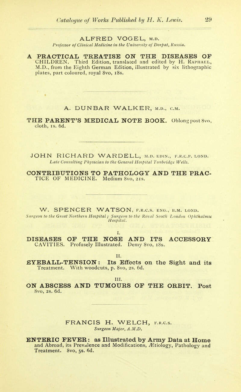 ALFRED VOGEL, m.d. Professor of Clinical Medicine in the University of Dorpat, Russia. A PRACTICAL TREATISE ON THE DISEASES OF CHILDREN. Third Edition, translated and edited by H. Raphael, M.D., from the Eighth German Edition, illustrated by six lithographic plates, part coloured, royal 8vo, 18s. A. DUNBAR WALKER, m.d., cm. THE PARENT'S MEDICAL NOTE BOOK. Oblong post 8vo, cloth, is. 6d. JOHN RICHARD WARDELL, m.d. edin., f.r.c.p. lond. Late Consulting Physician to the General Hospital Tunbridge Wells. CONTRIBUTIONS TO PATHOLOGY AND THE PRAC- TICE OF MEDICINE. Medium 8vo, 21s. W. SPENCER WATSON, f.r.c.s. eng., b.m. lond. Surgeon to the Great Northern Hospital; Surgeon to the Royal South Loudon Ophthalmic Hospital. I. DISEASES OP THE NOSE AND ITS ACCESSORY CAVITIES. Profusely Illustrated. Demy 8vo, 18s. II, EYEBALL-TENSION: Its Effects on the Sight and its Treatment. With woodcuts, p. 8vo, 2s. 6d. III. ON ABSCESS AND TUMOURS OF THE ORBIT. Post 8vo, 2s. 6d. FRANCIS H. WELCH, f.r.c.s. Surgeon Major, A.M.D. ENTERIC FEVER: as Illustrated by Army Data at Home and Abroad, its Prevalence and Modifications, Ætiology, Pathology and Treatment. 8vo, 5s. 6d.