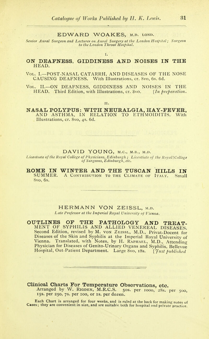 EDWARD WOAKES, m.d. lond. Senior Aural Surgeon and Lecturer on Aural Surgery at the London Hospital; Surgeon to the London Throat Hospital. I. ON DEAFNESS, GIDDINESS AND NOISES IN THE HEAD. Vol. I.—POST-NASAL CATARRH, AND DISEASES OF THE NOSE CAUSING DEAFNESS. With Illustrations, cr. 8vo, 6s. 6d. Vol. II.—ON DEAFNESS, GIDDINESS AND NOISES IN THE HEAD. Third Edition, with Illustrations, cr. 8vo. [In preparation. ii. NASAL POLYPUS: WITH NEURALGIA, HAY-FEVER, AND ASTHMA, IN RELATION TO ETH MOIDITIS. With Illustrations, cr. 8vo, 4s. 6d. DAVID YOUNG, m.c, m.b., m.d. Licentiate of the Royal College of Physicians, Edinburgh ; Licentiate of the Royal] College of Surgeons, Edinburgh, etc. ROME IN WINTER AND THE TUSCAN HILLS IN SUMMER. A Contribution to the Climate of Italy. Small 8vo, 6s. HERMANN VON ZEISSL, m.d. ■ Late Professor at the Imperial Royal University 0/ Vienna, OUTLINES OF THE PATHOLOGY AND TREAT- MENT OF SYPHILIS AND ALLIED VENEREAL DISEASES. Second Edition, revised by M. von Zeissl, M.D., Privat-Docent for Diseases of the Skin and Syphilis at the Imperial Royal University of Vienna. Translated, with Notes, by H. Raphael, M.D., Attending Physician for Diseases of Genito-Urinary Organs and Syphilis, Bellevue Hospital, Out-Patient Department. Large 8vo, 18s. [Just published Clinical Charts For Temperature Observations, etc. Arranged by W. Rigden, M.R.C.S. 50s. per 1000, 28s. per 500, 15s. per 250, 7s. per 100, or is. per dozen. Each Chart is arranged for four weeks, and is ruled at the back for making notes of Cases; they are convenient in size, and are suitable both for hospital and private practice.