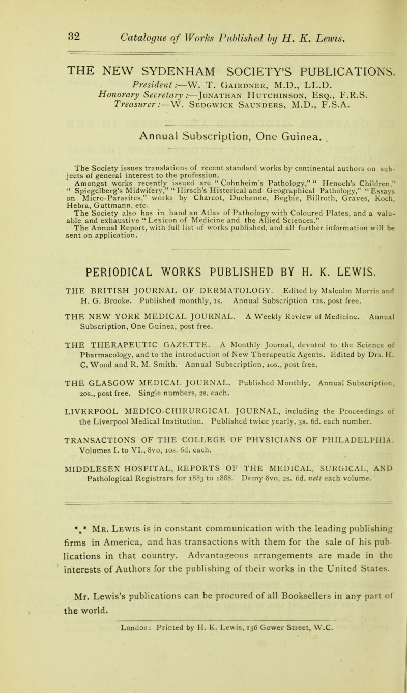 THE NEW SYDENHAM SOCIETY'S PUBLICATIONS. President:—W. T. Gairdner, M.D., LL.D. Honorary Secretary :—Jonathan Hutchinson, Esq., F.R.S. Treasurer:—W. Sedgwick Saunders, M.D., F.S.A. Annual Subscription, One Guinea. The Society issues translations of recent standard works by continental authors on sub- jects of general interest to the profession. Amongst works recently issued are  Cohnheim's Pathology,  Henoch's Children,  Spiegelberg's Midwifery,  Hirsch's Historical and Geographical Pathology, Essays on Micro-Parasites, works by Charcot, Duchenne, Begbie, Billroth, Graves, Koch, Hebra, Guttmann, etc. The Society also has in hand an Atlas of Pathology with Coloured Plates, and a valu- able and exhaustive Lexicon of Medicine and the Allied Sciences. The Annual Report, with full list of works published, and all further information will be sent on application. PERIODICAL WORKS PUBLISHED BY H. K. LEWIS. THE BRITISH JOURNAL OF DERMATOLOGY. Edited by Malcolm Morris and H. G. Brooke. Published monthly, is. Annual Subscription 12s. post free. THE NEW YORK MEDICAL JOURNAL. A Weekly Review of Medicine. Annual Subscription, One Guinea, post free. THE THERAPEUTIC GAZETTE. A Monthly Journal, devoted to the Science of Pharmacology, and to the introduction of New Therapeutic Agents. Edited by Drs. H. C. Wood and R. M. Smith. Annual Subscription, 10s., post free. THE GLASGOW MEDICAL JOURNAL. Published Monthly. Annual Subscription, 20S., post free. Single numbers, 2s. each. LIVERPOOL MEDICO-CHIRURGICAL JOURNAL, including the Proceedings of the Liverpool Medical Institution. Published twice yearly, 3s. 6d. each number. TRANSACTIONS OF THE COLLEGE OF PHYSICIANS OF PHILADELPHIA Volumes I. to VI., 8vo, 10s. 6d. each. MIDDLESEX HOSPITAL, REPORTS OF THE MEDICAL, SURGICAL, AND Pathological Registrars for 1883 to 1888. Demy 8vo, 2s. Cd. nett each volume. %* Mr. Lewis is in constant communication with the leading publishing firms in America, and has transactions with them for the sale of his pub lications in that country. Advantageous arrangements are made in the interests of Authors for the publishing of their works in the United States. Mr. Lewis's publications can be procured of all Booksellers in any part of the world. London: Printed by H. K. Lewis, 136 Gower Street, W.C.