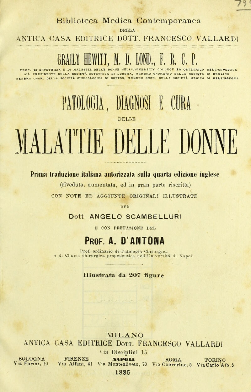 Biblioteca Medica Contemporanea DELLA ANTICA CASA EDITRICE DOTT. FRANCESCO VALLARDl mmm, 11 mi, ì. i c. p. PROF. DI OSTETRICIA E DI MALATTIE DEI-LE DONNE NELL'UNIVERSITY COLLEGE ED OSTETRICO NE U L'OSPED A L S, G)À PRESIDENTE DELLA SOCIETÀ OSTETRICA DI LONDRA, MEMBRO ONORARIO DELLA SOCIETÀ DI BERLINO «EMBRO ONOR. DELLA SOCIETÀ GINECOLOGICA DT BOSTON, MEMBRO ONOR. DELLA SOCIETÀ MEOTCA DI HBUSTHOFORS PfflOGli, IWI E CIA DELLE MALATTIE DELLE DONNE Prima traduzione italiana autorizzala sulla quarta edizione inglese (riveduta, aumentata, ed in gran parte riscritta) CON NOTK ED AGGIUNTE ORIGINALI ILLUSTRATE DEI; Dott. ANGELO SCAMBELLURI E CON PREFAZIONE DEL Prof. A. D'ANTONA Prof, ordinario di Patolosria Chirurgica e di Clinica chirurgica propedeutica i)pllI;niversiiù di Napoli Illustrata da 207 figure MILANO AiNTICA CASA EDITRICE Dott. FRANCESCO VALLARDl \ ia Disciplini 15 BOLOGNA FIRENZE WAPOLi ROMA TORINO Via Farini, 10 Via Alfani. 41 Via Monteoliveto, 70 Via Convertite, 5 ViaCarlo Alb.5 1885