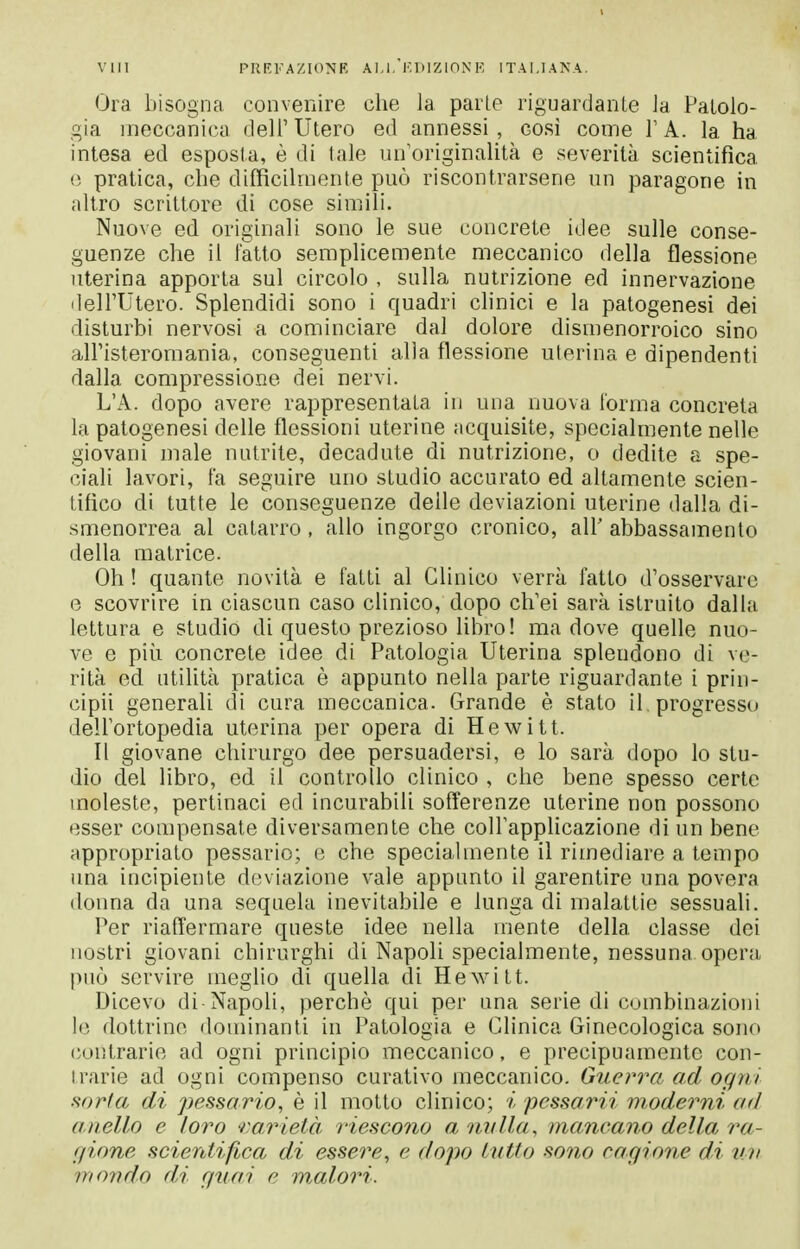 I vili PIIRK AZIONR AI.I.'KDlZinN'K ITALIANA. Ora bisogna convenire che la parie riguardante la PaLolo- gia meccanica dell' Utero ed annessi , così come Y A. la ha intesa ed esposta, è di tale un'originalità e severità scientifica (! pratica, che difficilmente può riscontrarsene un paragone in altro scrittore di cose simili. Nuove ed originali sono le sue concrete idee sulle conse- guenze che il fatto semplicemente meccanico della flessione uterina apporta sul circolo , sulla nutrizione ed innervazione dell'Utero. Splendidi sono i quadri clinici e la patogenesi dei disturbi nervosi a cominciare dal dolore dismenorroico sino all'isteromania, conseguenti alla flessione uterina e dipendenti dalla compressione dei nervi. L'A. dopo avere rappresentata in una nuova l'orma concreta la patogenesi delle flessioni uterine acquisite, specialmente nelle giovani male nutrite, decadute di nutrizione, o dedite a spe- ciali lavori, fa seguire uno studio accurato ed altamente scien- tifico di tutte le conseguenze delle deviazioni uterine dalla di- smenorrea al catarro, allo ingorgo cronico, all' abbassamento della matrice. Oh ! quante novità e fatti al Clinico verrà fatto d'osservare e scovrire in ciascun caso clinico, dopo ch'ei sarà istruito dalla lettura e studio di questo prezioso libro! ma dove quelle nuo- ve e più concrete idee di Patologia Uterina splendono di ve- rità ed utilità pratica è appunto nella parte riguardante i prin- cipii generali di cura meccanica. Grande è stato il progresso dell'ortopedia uterina per opera di Hewitt. Il giovane chirurgo dee persuadersi, e lo sarà dopo Io stu- dio del libro, ed il controllo clinico , che bene spesso certe moleste, pertinaci ed incurabili sofferenze uterine non possono esser compensate diversamente che colFapplicazione di un bene appropriato pessario; e che specialmente il rimediare a tempo una incipiente deviazione vale appunto il garentire una povera donna da una sequela inevitabile e lunga di malattie sessuali. Per riaffermare queste idee nella mente della classe dei nostri giovani chirurghi di Napoli specialmente, nessuna opera può servire meglio di quella di Hewitt. Dicevo di-Napoli, perchè qui per una serie di combinazioni Io dottrine dominanti in Patologia e Clinica Ginecologica sono (ontrarie ad ogni principio meccanico, e precipuamente con- trarie ad ogni compenso curativo meccanico. GuenYi ad ogni mrla di pessario, è il motto clinico; i pessarii m^oderni ad anello e loro r,a,rieià riescono a nulla, mancano della ra- f/ione scientifica di essere, e dopo lutto sono cagione di un mondo di guai e malori.