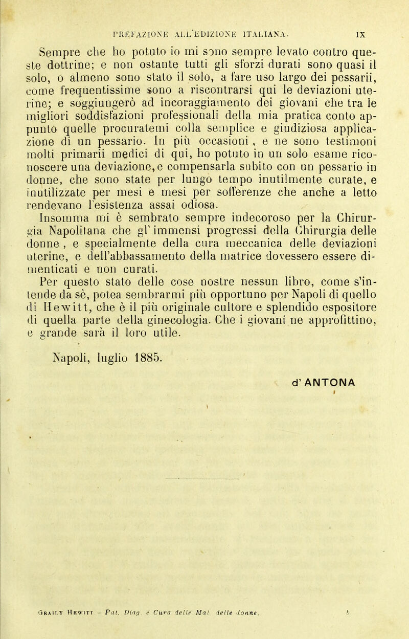 Sempre che ho potuto io mi sono sempre levato contro que- ste dottrine; e non ostante tutti gli sforzi durati sono quasi il solo, 0 almeno sono stato il solo, a fare uso largo dei pessarii, come frequentissime sono a riscontrarsi qui le deviazioni ute- rine; e soggiungerò ad incoraggiamento dei giovani che tra le migliori soddisfazioni profei?sionali della mia pratica conto ap- punto quelle procuratemi colla semplice e giudiziosa applica- zione di un pessario. In più occasioni , e ne sono testimoni molti primarii medici di qui, ho potuto in un solo esame rico- noscere una deviazione,e compensarla subito con un pessario in donne, che sono state per lungo tempo inutilmente curate, e inutilizzate per mesi e mesi per sofferenze che anche a letto rendevano l'esistenza assai odiosa. Insomma mi è sembrato sempre indecoroso per la Chirur- gia Napolitana che gV immensi progressi della Chirurgia delle donne , e specialmente della cura meccanica delle deviazioni uterine, e dell'abbassamento della matrice dovessero essere di- menticati e non curati. Per questo stato delle cose nostre nessun libro, come s'in- tende da sè, potea sembrarmi più opportuno por Napoli di quello di Hewitt, che è il più originale cultore e splendido espositore di quella parte della ginecologia. Che i giovani ne approfittino, e grande sarà il loro utile. Napoli, luglio 1885. d' ANTONA CjRAii.Y HE^i'iTt - Pai. Ding e Cura delle Mal ielle donne. b