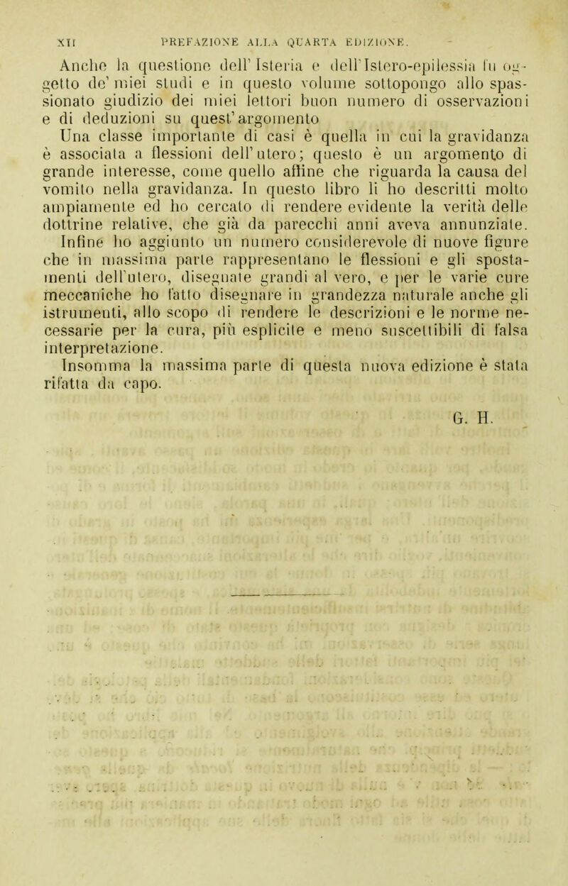 Anche la questiono dell'Isteria e deiristero-epilessin In oii- getto de' miei studi e in questo volnnie sottopongo allo spas- sionato giudizio dei miei leltori buon numero di osservazioni e di deduzioni su quest'argomento Una classe importarne di casi è quella in cui la gravidanza è associata a flessioni dell'utero; questo è un argomento di grande interesse, come quello affine che riguarda la causa dei vomito nella gravidanza. In questo libro li ho descritti molto ampiamente ed ho cercato di rendere evidente la verità delle dottrine relative, che già da parecchi anni aveva annunziale. Infine ho aggiunto un numero considerevole di nuove figure che in massima parte rappresentano le flessioni e gli sposta- menti delTulero, diseguale grandi al vero, e per le varie cure meccaniche ho tatto disegnare in grandezza naturale anche gli istrumenti, allo scopo di rendere le descrizioni e le norme ne- cessarie per la cura, più esplicite e meno suscettibili di falsa interpretazione. Insomma la massima parte di questa nuova edizione è stata rifatta da capo. G. H.