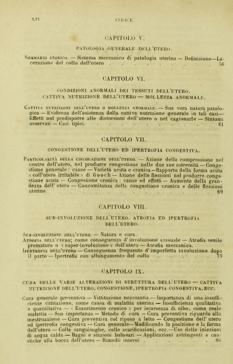 CAPITOLO \. FATUI,OGIA GKNKRALK DKIJ.'DTKRii. Sommario storico. — Sistema meccanico di patologia uterina — Definizione—La- cerazione del collo dell'utero 56 CAPITOLO VL CONDIZIONI ANORMALI DEI TESSUTI DELL'UTERO. CATTIVA NUTRIZIONE DELL'UTERO — MOLLEZZA ANORMALE. Cattiva nutrizione buli/utero o mollezza anormali:. — Sua vera natura patolo- fi;ica — Evidenza dell'esistenza della cattiva nutrizione generale in tali casi— Effetti nel predisporre alle distorsioni dell'utero o nel cagionarle — Sintomi osservati — Casi tipici . .61 CAPITOLO VIL CONGESTIONE DELL'UTERO ED IPERTROFIA CONGESTIVA. Particolarità della circolazione dell'utero. — Azione della compressione nel centro dell'utero, nel produrre congestione nelle due sue estremità —Conge- stione generale : cause — Varietà acuta e cronica—Rapporto della forma acuta « coll'iitero irritabile)) di Gooch — Azione delle flessioni nel produrre conge- stione acuta — Congestione cronica: cause ed effetti — Aumento della gran- dezza dell' utero — Concomitanza della congestione cronica e delle flessioni uterine 69 CAPITOLO Vili. SUB-INVOLUZIONE DELL'UTERO. ATROFIA ED IPERTROFIA DELL'OTERO. Sub-involuzione dell'utero. — Natura e cura. Atrofia dell'utero; come conseguenza d'involuzione sessuale — Atrofìa senile prematura o « super-involuzione « dell'utero — Atrofia meccanica. Ipertrofia dell'utero — Conseguenza frequente d'imperfetta involuzione dopo il parto — Ipertrofia con allungamento del collo 79 CAPITOLO IX. CURA DELLE VARIE ALTERAZIONI DI STRUTTURA DELL'UTERO — CATTIVA NUTRIZIONE DELL'UTERO, CONGESTIONE , IPERTROFIA CONGESTIVA, ECC. Cura generale preventiva — Vittitazione necessaria — Importanza di una insulìi- ciente vittitazione, come causa di malattia uterina — Insufllcienza qualitativa e quantitativa — u Esaurimento cronico « per iscarsezza di cibo, come reale malattia — Sua importanza — Metodo di cura — Cura preventiva riguardo alla mestruazione — Cura preventiva col riposo a letto — Congestione dell' utero ed ipertrofia congestiva — Cura generale—Modificando la posizione e la forma dell'utero — Colle sanguisughe, colle scarificazioni, ecc. — Uso delle iniezioni di acqua calda — Bagni e stazioni balneari — Applicazioni astringenti e cau- stiche alla bocca dell'utero — Himedii interni ...... 8G