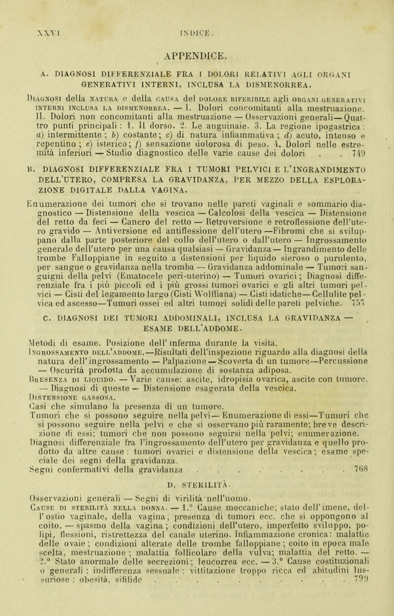 XXVl 1M.)1CE. APPENDICE. A. DIAGNOSI DIKKERENZIALE FRA I DOLORI RELATIVI AGLI ORGANI GENERATIVI INTERNI, INCLUSA LA DISMENORREA. Diagnosi della natuua e della causa del dolore riferibili; agli orgam ueneuativi INTERNI INCLUSA LA DISMENORREA. — I. Dolovì coiicomitanti alla mesti'uaziono. II. Dolori non concomitanti alla mestruazione — Osservazioni generali—Quat- tro punti principali; 1. li dorso. 2, Le anguinaie. 3. La regione ipogastrica: a) intermittente; b) costante; c) di natura infiammativa ; d) acuto, intenso e repentino; e) isterico; /) sensazione dolorosa di peso. 4. Dolori nelle estre- mità inferiori—Studio diagnostico delle varie cause dei dolori . . 7'i'J B. DIAGNOSI DIFFERENZIALE FRA I TUMORI PELVICI E L'INGRANDIMENTO dell'utero, COMPRESA LA GRAVIDANZA, PER MEZZO DELL.'V ESPLORA- ZIONE DIGITALE DALLA VAGINA. Enumerazione dei tumori che si trovano nelle pareti vaginali e sommario dia- gnostico — Distensione della vescica — Calcolosi della vescica — Distensione del retto da feci — Cancro del retto—Retroversione e retroflessione dell'ute- ro gravido— Antiversione ed antiflessione dell'utero—Fibromi che si svilu])- pano dalla parte posteriore del collo dell'utero o dall'utero — Ingrossamento generale dell'utero per una causa qualsiasi — Gravidanza— Ingrandimento delle trombe Falloppiane in seguito a distensioni per liquido sieroso o purulento, per sangue o gravidanza nella tromba — Gravidanza addominale — Tumori san- guigni della pelvi (limatocele peri-uterino) — Tumori ovarici ; Diagnosi difl'e- renziale fra i più piccoli ed i più grossi tumori ovarici e gli altri tumori pel- vici — Cisti del legamento largo (Cisti Wollliana) — Cisti idatiche— Cellulite pel - vica ed ascesso—Tumori ossei ed altri tumori solidi delle pareti pelviche. 7[)' C. DIAGNOSI DEI TUMORI ADDOMINALI, INCLUSA LA GRAVIDANZA— , ESAME DELL'ADDOME. Metodi di esame. Posizione dell' mferma durante la visita. Ingrossamento dell'addome.—Risultati dell'inspezione riguardo alla diagnosi della natura dell'ingrossamento — Palpazione — Scoverta di un tumore—Percussione — Oscurità prod&tta da accumulazione di sostanza adiposa. lìRESENZA DI LIQUIDO.—Varie cause; ascile, idropisia ovarica, ascite con tumore. — Diagnosi di queste — Distensione esagerata della vescica. Distensione gassosa. l^asi che simulano la presenza di un tumore. Tumori che si possono seguire nella pelvi—Enumerazione di essi—Tumori che si possono seguire nella pelvi e che si osservano più raramente; breve descri- zione di essi; tumori die non possono seguirsi nella pelvi; enumerazione. Diagnosi differenziale fra l'ingrossamento dell'utero per gravidanza e quello pro- dotto da altre cause: tumori ovarici e distensione delUi vescica; esame spe- ciale dei segni della gravidanza. Segni confermativi della gravidanza • 7()8 D. STERILIT.À. Osservazioni generali — Segni di virilità nell'uomo. Cause di sterilità nella donna. — 1. Cause meccaniche; stato dell'imene, del- l'ostio vaginale, della vagina, presenza di tumori ecc. che si oppongono al coito, — spasmo della vagina; condizioni dell'utero, imperfetto sviluppo, po- lipi, flessioni, ristrettezza del canale uterino. Infiammazione cronica; malattie delle ovaie; condizioni alterate delle trombe falloppiane ; coito in epoca male scelta, mestruazione ; malattia folhcolare della vulva; malattia del retto. — i. Stato anormale delle secrezioni; leucorrea ecc.—3. Cause costituzionaU 0 generali ; indifferenza sessuale : vittitiizionc troppo ricca ed abitudini lus- suriose : obesità, sililide TOl)