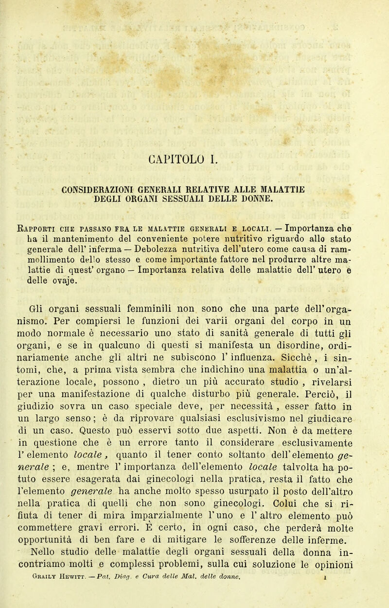 CONSIDERAZIONI GENERALI RELATIVE ALLE MALATTIE DEGLI ORGANI SESSUALI DELLE DONNE. Rapporti che passano fra le malattie generali e locali. — Importanza che ha il mantenimento del conveniente potere nutritivo riguardo allo stato generale dell' inferma — Debolezza nutritiva dell'utero come causa di ram- mollimento dello stesso e come importante fattore nel produrre altre ma- lattie di quest' organo — Importanza relativa delle malattie dell' utero e delle ovaje. Gli organi sessuali femminili non sono che una parte dell'orga- nismo. Per compiersi le funzioni dei varii organi del corpo in un modo normale è necessario uno stato di sanità generale di tutti gli organi, e se in qualcuno di questi si manifesta un disordine, ordi- nariamente anche gli altri ne subiscono l'influenza. Sicché , i sin- tomi, che, a prima vista sembra che indichino una malattia o un'al- terazione locale, possono , dietro un più accurato studio , rivelarsi per una manifestazione di qualche disturbo più generale. Perciò, il giudizio sovra un caso speciale deve, per necessità , esser fatto in un largo senso ; è da riprovare qualsiasi esclusivismo nel giudicare di un caso. Questo può esservi sotto due aspetti. Non è da mettere in questione che è un errore tanto il considerare esclusivamente l'elemento locale, quanto il tener conto soltanto dell'elemento ge- nerale ; e, mentre l'importanza dell'elemento locale talvolta ha po- tuto essere esagerata dai ginecologi nella pratica, resta il fatto che l'elemento generale ha anche molto spesso usurpato il posto dell'altro nella pratica di quelli che non sono ginecologi. Colui che si ri- fiuta di tener di mira imparzialmente l'uno e l'altro elemento può commettere gravi errori. E certo, in ogni caso, che perderà molte opportunità di ben fare e di mitigare le sofferenze delle inferme. Nello studio delle malattie degli organi sessuali della donna in- contriamo molti e complessi problemi, sulla cui soluzione le opinioni Graily Hewitt. —Pal. Di'ig. e Cura delle Mal. delle donne. i