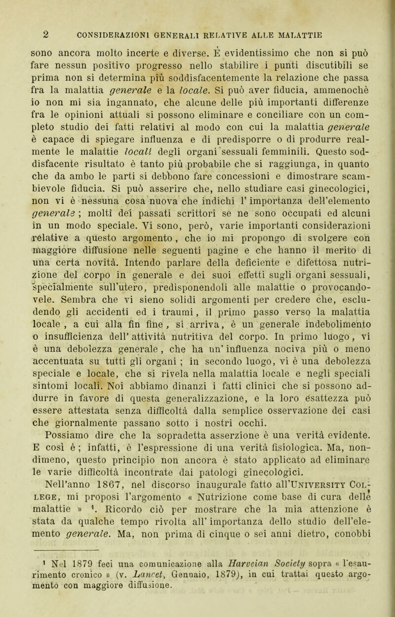 sono ancora molto incerte e diverse. È evidentissimo che non si può fare nessun positivo progresso nello stabilire i punti discutibili se prima non si determina più soddisfacentemente la relazione che passa fra la malattia generale e la locale. Si può aver fiducia, ammenoché io non mi sia ingannato, che alcune delle più importanti differenze fra le opinioni attuali si possono eliminare e conciliare con un com- pleto studio dei fatti relativi al modo con cui la malattia generale è capace di spiegare influenza e di predisporre o di produrre real- mente le malattie locali degli organi sessuali femminili. Questo sod- disfacente risultato è tanto più probabile che si raggiunga, in quanto che da ambo le parti si debbono fare concessioni e dimostrare scam- bievole fiducia. Si può asserire che, nello studiare casi ginecologici, non vi è nessuna cosa nuova che indichi l'importanza dell'elemento generale ; molti dei passati scrittori se ne sono occupati ed alcuni in un modo speciale. Vi sono, però, varie importanti considerazioni relative a questo argomento , che io mi propongo di svolgere con maggiore diffusione nelle seguenti pagine e che hanno il merito di una certa novità. Intendo parlare della deficiente e difettosa nutri- zione del corpo in generale e dei suoi effetti sugli organi sessuali, specialmente sull'utero, predisponendoli alle malattie o provocando- vele. Sembra che vi sieno solidi argomenti per credere che, esclu- dendo gli accidenti ed i traumi, il primo passo verso la malattia locale , a cui alla fin fine , si arriva, è un generale indebolimento 0 insufficienza dell' attività nutritiva del corpo. In primo luogo , vi è una debolezza generale , che ha un' influenza nociva più o meno accentuata su tutti gli organi ; in secondo luogo, vi è una debolezza speciale e locale, che si rivela nella malattia locale e negli speciali sintomi locali. Noi abbiamo dinanzi i fatti clinici che si possono ad- durre in favore di questa generalizzazione, e la loro esattezza può essere attestata senza difficoltà dalla semplice osservazione dei casi che giornalmente passano sotto i nostri occhi. Possiamo dire che la sopradetta asserzione è una verità evidente. E così è; infatti, è l'espressione di una verità fisiologica. Ma, non- dimeno, questo principio non ancora è stato applicato ad eliminare le varie difficoltà incontrate dai patologi ginecologici. Nell'anno 1867, nel discorso inaugurale fatto all'UNiVERSiTY Col- lege, mi proposi l'argomento « Nutrizione come base di cura delle malattie » Ricordo ciò per mostrare che la mia attenzione è stata da qualche tempo rivolta all' importanza dello studio dell'ele- mento generale. Ma, non prima di cinque o sei anni dietro, conobbi ' Ni.'l 1879 feci uuca comunicazione alla Harveian Society sopra « Tesau- rimento cronico » (v. Lancet, Gennaio, 1879j, in cui trattai questo argo- mento con maggiore diffusione.
