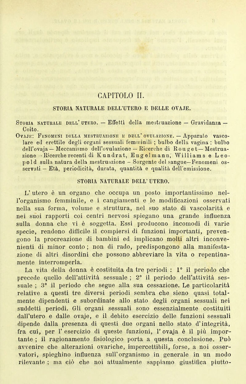 STORIA NATURALE DELL'UTERO E DELLE OVA.TE. Storia naturale dell'utero. — Effetti della mestruazione — Gravidanza— Coito. Ovaje: Fenomeni della mestruazione e dell* ovulazione. — Apparato vasco- lare ed erettile degli organi sessuali femminili ; bulbo della vagina : bulbo dell'ovaja — Meccanismo dell'ovulazione — Ricerche di E o u g e t—Mestrua- zione - Ricerche recenti di Kundrat, Engelmanu, Williams e Leo- pold sulla natura della mestruazione — Sorgente del sangue—Fenomeni os- servati — Età, periodicità, durata, quantità e qualità dell'emissione. STORIA NATURALE DELL' UTERO. L'utero è un organo che occupa un posto importantissimo nel- l'organismo femminile, e i cangiamenti e le modificazioni osservati nella sua forma, volume e struttura, nel suo stato di vascolarità e nei suoi rapporti coi centri nervosi spiegano una grande influenza sulla donna che vi è soggetta. Essi producono incomodi di varie specie, rendono difficile il compiersi di funzioni importanti, preven- gono la procreazione di bambini ed implicano molti altri inconve- nienti di minor conto ; non di rado, predispongono alla manifesta- zione di altri disordini che possono abbreviare la vita o repentina- mente interromperla. La vita della donna è costituita da tre periodi : 1° il periodo che precede quello dell'attività sessuale ; 2 il periodo dell'attività ses- suale ; 3° il periodo che segue alla sua cessazione. Le particolarità relative a questi tre diversi periodi sembra che sieno quasi total- mente dipendenti e subordinate allo stato degli organi sessuali nei suddetti periodi. Gli organi sessuali sono essenzialmente costituiti dall'utero e dalle ovaje, e il debito esercizio delle funzioni sessuali dipende dalla presenza di questi due organi nello stato d'integrità, fra cui, per l'esercizio di queste funzioni, 1'ovaja è il più impor- tante ; il ragionamento fisiologico porta a questa conclusione. Può avvenire che alterazioni ovariche, impercettibili, forse, a noi osser- vatori, spieghino influenza sull'organismo in generale in un modo rilevante ; ma ciò che noi attualmente sappiamo giustifica piutto-