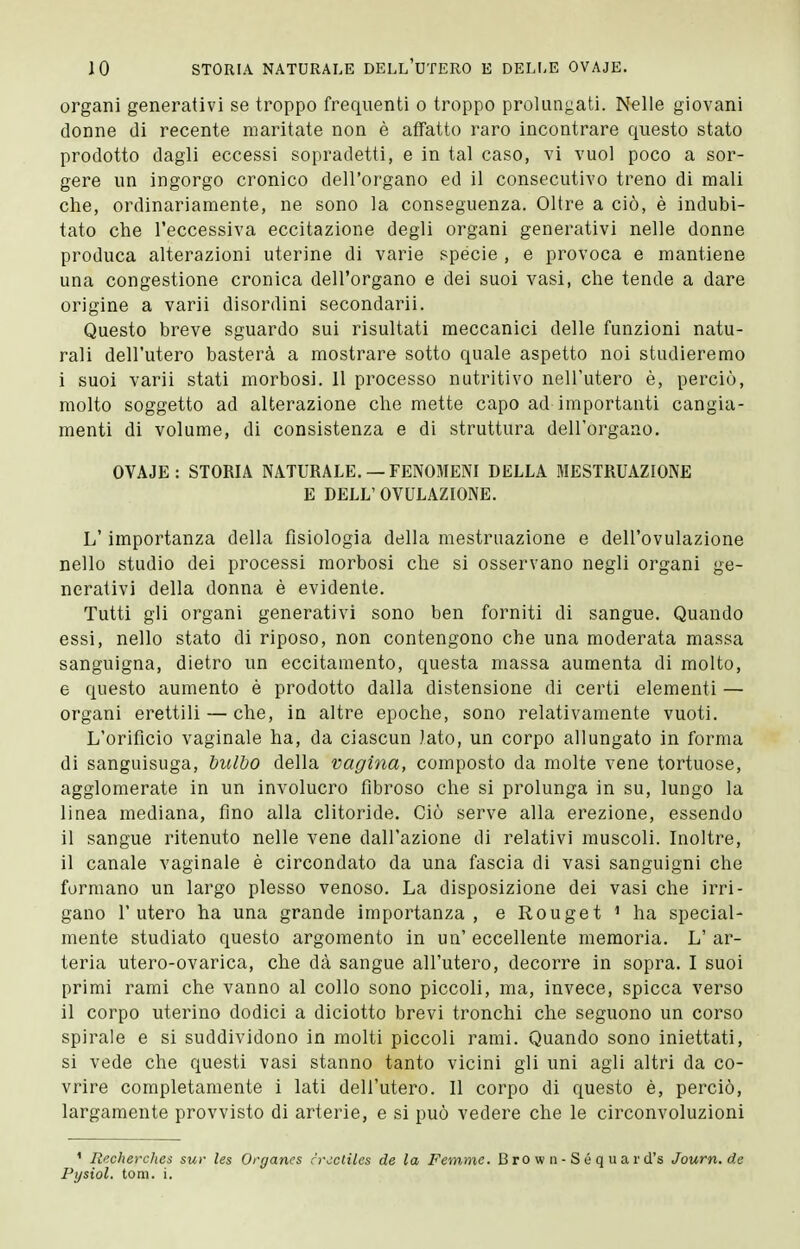 organi generativi se troppo frequenti o troppo prolungati. Nelle giovani donne di recente maritate non è aflfatto raro incontrare questo stato prodotto dagli eccessi sopradetti, e in tal caso, vi vuol poco a sor- gere un ingorgo cronico dell'organo ed il consecutivo treno di mali che, ordinariamente, ne sono la conseguenza. Oltre a ciò, è indubi- tato che l'eccessiva eccitazione degli organi generativi nelle donne produca alterazioni uterine di varie specie , e provoca e mantiene una congestione cronica dell'organo e dei suoi vasi, che tende a dare origine a varii disordini secondaria Questo breve sguardo sui risultati meccanici delle funzioni natu- rali dell'utero basterà a mostrare sotto quale aspetto noi studieremo i suoi varii stati morbosi. 11 processo nutritivo nell'utero è, perciò, molto soggetto ad alterazione che mette capo ad importanti cangia- menti di volume, di consistenza e di struttura dell'organo. OVAJE: STORIA NATURALE. — FENOMENI DELLA MESTRUAZIONE E DELL' OVULAZIONE. L'importanza della fisiologia della mestruazione e dell'ovulazione nello studio dei processi morbosi che si osservano negli organi ge- nerativi della donna è evidente. Tutti gli organi generativi sono ben forniti di sangue. Quando essi, nello stato di riposo, non contengono che una moderata massa sanguigna, dietro un eccitamento, questa massa aumenta di molto, e questo aumento è prodotto dalla distensione di certi elementi — organi erettili — che, in altre epoche, sono relativamente vuoti. L'orificio vaginale ha, da ciascun Iato, un corpo allungato in forma di sanguisuga, bulbo della vagina, composto da molte vene tortuose, agglomerate in un involucro fibroso che si prolunga in su, lungo la linea mediana, fino alla clitoride. Ciò serve alla erezione, essendo il sangue ritenuto nelle vene dall'azione di relativi muscoli. Inoltre, il canale vaginale è circondato da una fascia di vasi sanguigni che formano un largo plesso venoso. La disposizione dei vasi che irri- gano l'utero ha una grande importanza, e Rouget ' ha special- mente studiato questo argomento in un' eccellente memoria. L' ar- teria utero-ovarica, che dà sangue all'utero, decorre in sopra. I suoi primi rami che vanno al collo sono piccoli, ma, invece, spicca verso il corpo uterino dodici a diciotto brevi tronchi che seguono un corso spirale e si suddividono in molti piccoli rami. Quando sono iniettati, si vede che questi vasi stanno tanto vicini gli uni agli altri da co- vrire completamente i lati dell'utero. Il corpo di questo è, perciò, largamente provvisto di arterie, e si può vedere che le circonvoluzioni ' Recherclies sur les Organes rrcctilcs de la Few,me. B ro w n - S é q u a r d's Journ.de