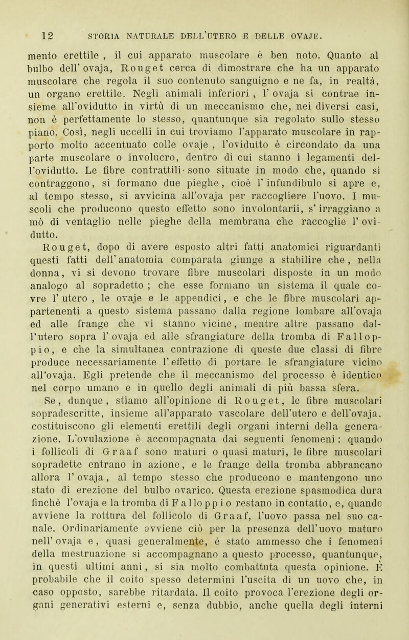 mento erettile , il cui apparato muscolare è ben noto. Quanto al bulbo dell'ovaja, Rouget cerca di dimostrare che ha un apparato muscolare che regola il suo contenuto sanguigno e ne fa, in realtà, un organo erettile. Negli animali inferiori , 1' ovaja si contrae in- sieme all'ovidutto in virtù di un meccanismo che, nei diversi casi, non è perfettamente lo stesso, quantunque sia regolato sullo stesso piano. Così, negli uccelli in cui troviamo l'apparato muscolare in rap- porto molto accentuato colle ovaje , l'ovidutto è circondato da una parte muscolare o involucro, dentro di cui stanno i legamenti del- l'ovidutto. Le fibre contrattili- sono situate in modo che, quando si contraggono, si formano due pieghe, cioè l'infundibulo si apre e, al tempo stesso, si avvicina all'ovaja per raccogliere l'uovo. I mu- scoli che producono questo effetto sono involontarii, s'irraggiano a mò di ventaglio nelle pieghe della membrana che raccoglie 1' ovi- dutto. Rouget, dopo di avere esposto altri fatti anatomici riguardanti questi fatti dell'anatomia comparata giunge a stabilire che, nella donna, vi si devono trovare fibre muscolari disposte in un modo analogo al sopradetto ; che esse formano un sistema il quale co- vre r utero , le ovaje e le appendici, e che le fibre muscolari ap- partenenti a questo sistema passano dalla regione lombare all'ovaja ed alle frange che vi stanno vicine, mentre altre passano dal- l'utero sopra r ovaja ed alle sfrangiature della tromba di Fallop- pio, e che la simultanea contrazione di queste due classi di fibre produce necessariamente l'effetto di portare le sfrangiature vicino all'ovaja. Egli pretende che il meccanismo del processo è identico nel corpo umano e in quello degli animali di più bassa sfera. Se, dunque, stiamo all'opinione di Rouget, le fibre muscolari sopradescritte, insieme all'apparato vascolare dell'utero e dell'ovaja. costituiscono gli elementi erettili degli organi interni della genera- zione. L'ovulazione è accompagnata dai seguenti fenomeni : quando i follicoli di Graaf sono maturi o quasi maturi, le fibre muscolari sopradette entrano in azione, e le frange della tromba abbrancano allora 1' ovaja, al tempo stesso che producono e mantengono uno stato di erezione del bulbo ovarico. Questa erezione spasmodica dura finché l'ovaja e la tromba di F allo pp i o restano in contatto, e, quando avviene la rottura del follicolo di Graaf, l'uovo passa nel suo ca- nale. Ordinariamente avviene ciò per la presenza dell'uovo maturo neir ovaja e, quasi generalmente, è stato ammesso che i fenomeni della mestruazione si accompagnano a questo processo, quantunque, in questi ultimi anni, si sia molto combattuta questa opinione. È probabile che il coito spesso determini l'uscita di un uovo che, in caso opposto, sarebbe ritardata. Il coito provoca l'erezione degli or- gani generativi esterni e, senza dubbio, anche quella degli interni