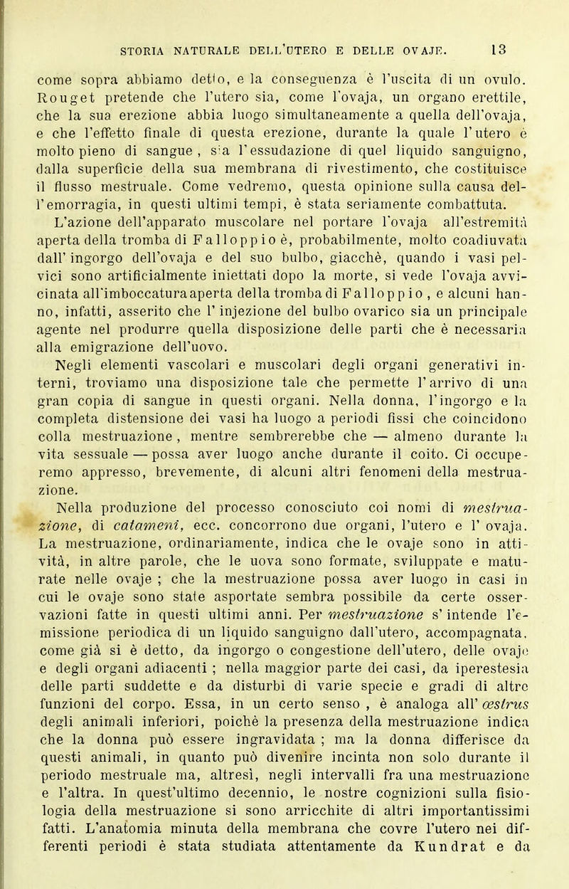 come sopra abbiamo detto, e la conseguenza è l'uscita di un ovulo. Rouget pretende che l'utero sia, come l'ovaja, un organo erettile, che la sua erezione abbia luogo simultaneamente a quella dell'ovaja, e che l'effetto finale di questa erezione, durante la quale l'utero è molto pieno di sangue, s'a l'essudazione di quel liquido sanguigno, dalla superfìcie della sua membrana di rivestimento, che costituisce il flusso mestruale. Come vedremo, questa opinione sulla causa del- l'emorragia, in questi ultimi tempi, è stata seriamente combattuta. L'azione dell'apparato muscolare nel portare l'ovaja all'estremità aperta della tromba di Fai loppio è, probabilmente, molto coadiuvata dall'ingorgo dell'ovaja e del suo bulbo, giacché, quando i vasi pel- vici sono artificialmente iniettati dopo la morte, si vede l'ovaja avvi- cinata all'imboccatura aperta della tromba di Fallopp io , e alcuni han- no, infatti, asserito che l'injezione del bulbo ovarico sia un principale agente nel produrre quella disposizione delle parti che è necessaria alla emigrazione dell'uovo. Negli elementi vascolari e muscolari degli organi generativi in- terni, troviamo una disposizione tale che permette l'arrivo di una gran copia di sangue in questi organi. Nella donna, l'ingorgo e la completa distensione dei vasi ha luogo a periodi fissi che coincidono colla mestruazione , mentre sembrerebbe che — almeno durante la vita sessuale — possa aver luogo anche durante il coito. Ci occupe- remo appresso, brevemente, di alcuni altri fenomeni della mestrua- zione. Nella produzione del processo conosciuto coi nomi di mestrua- zione, di catameni, ecc. concorrono due organi, l'utero e 1' ovaja. La mestruazione, ordinariamente, indica che le ovaje sono in atti- vità, in altre parole, che le uova sono formate, sviluppate e matu- rate nelle ovaje ; che la mestruazione possa aver luogo in casi in cui le ovaje sono state asportate sembra possibile da certe osser- vazioni fatte in questi ultimi anni. Per mestruazione s'intende l'e- missione periodica di un liquido sanguigno dall'utero, accompagnata, come già si è detto, da ingorgo o congestione dell'utero, delle ovaji; e degli organi adiacenti ; nella maggior parte dei casi, da iperestesia delle parti suddette e da disturbi di varie specie e gradi di altre funzioni del corpo. Essa, in un certo senso , è analoga all' oestrus degli animali inferiori, poiché la presenza della mestruazione indica che la donna può essere ingravidata ; ma la donna differisce da questi animali, in quanto può divenire incinta non solo durante il periodo mestruale ma, altresì, negli intervalli fra una mestruazione e l'altra. In quest'ultimo decennio, le nostre cognizioni sulla fisio- logia della mestruazione si sono arricchite di altri importantissimi fatti. L'anatomia minuta della membrana che covre l'utero nei dif- ferenti periodi è stata studiata attentamente da Kundrat e da