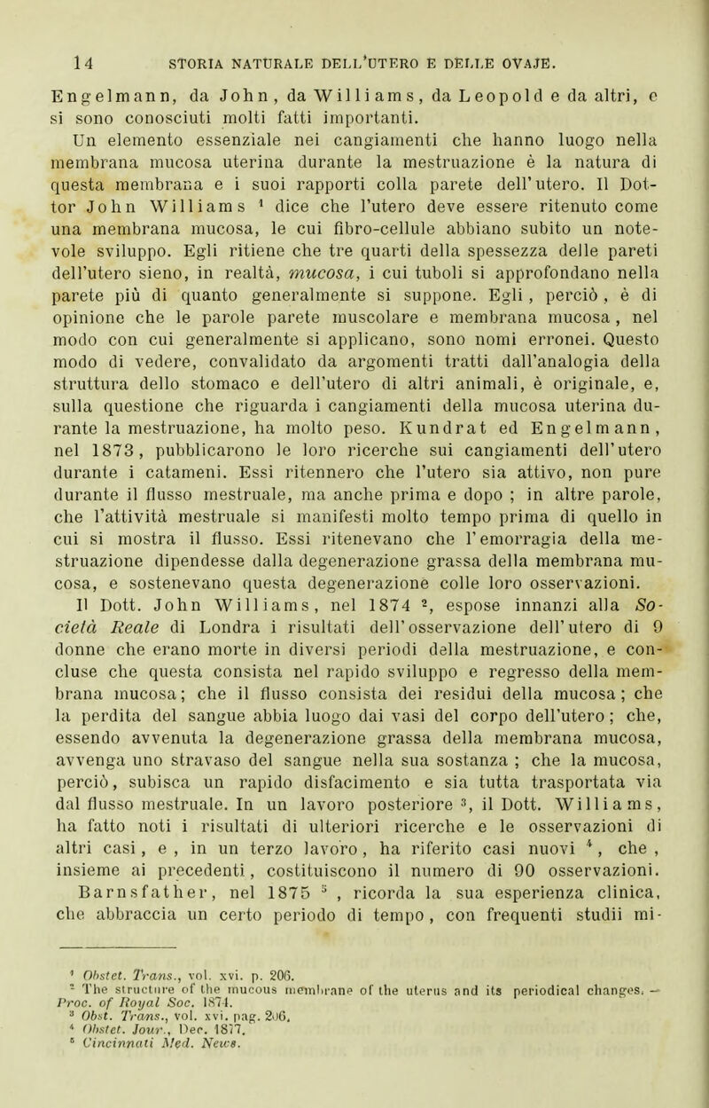 Engelmann, da John, da Williams, da Leopold e da altri, e si sono conosciuti molti fatti importanti. Un elemento essenziale nei cangiamenti che hanno luogo nella membrana mucosa uterina durante la mestruazione è la natura di questa membrana e i suoi rapporti colla parete dell'utero. Il Dot- tor John Williams ^ dice che l'utero deve essere ritenuto come una membrana mucosa, le cui fibro-cellule abbiano subito un note- vole sviluppo. Egli ritiene che tre quarti della spessezza delle pareti dell'utero sieno, in realtà, mucosa, i cui tuboli si approfondano nella parete più di quanto generalmente si suppone. Egli , perciò , è di opinione che le parole parete muscolare e membrana mucosa, nel modo con cui generalmente si applicano, sono nomi erronei. Questo modo di vedere, convalidato da argomenti tratti dall'analogia della struttura dello stomaco e dell'utero di altri animali, è originale, e, sulla questione che riguarda i cangiamenti della mucosa uterina du- rante la mestruazione, ha molto peso. Kundrat ed Engelmann, nel 1873, pubblicarono le loro ricerche sui cangiamenti dell'utero durante i catameni. Essi ritennero che l'utero sia attivo, non pure durante il flusso mestruale, ma anche prima e dopo ; in altre parole, che l'attività mestruale si manifesti molto tempo prima di quello in cui si mostra il flusso. Essi ritenevano che l'emorragia della me- struazione dipendesse dalla degenerazione grassa della membrana mu- cosa, e sostenevano questa degenerazione colle loro osservazioni. Il Dott. John Williams, nel 1874 espose innanzi alla So- cietà Reale di Londra i risultati dell'osservazione dell'utero di 9 donne che erano morte in diversi periodi della mestruazione, e con- cluse che questa consista nel rapido sviluppo e regresso della mem- brana mucosa; che il flusso consista dei residui della mucosa; che la perdita del sangue abbia luogo dai vasi del corpo dell'utero ; che, essendo avvenuta la degenerazione grassa della membrana mucosa, avvenga uno stravaso del sangue nella sua sostanza ; che la mucosa, perciò, subisca un rapido disfacimento e sia tutta trasportata via dal flusso mestruale. In un lavoro posteriore 3, il Dott. Williams, ha fatto noti i risultati di ulteriori ricerche e le osservazioni di altri casi, e , in un terzo lavoro , ha riferito casi nuovi *, che , insieme ai precedenti, costituiscono il numero di 90 osservazioni. Barnsfather, nel 1875 ^ , ricorda la sua esperienza clinica, che abbraccia un certo periodo di tempo, con frequenti studii mi- ' Ohstct. Trans., voi. xvi. p. 206. - The structure of the mucous tnemln'ane of the uterus and its periodical changes, - Proc. of Royal Soc. IS7L Obst. Trans., vol. xvi. pag. 2ii0.  Ohstct. Jour., nec. ISH. ° Cincinnati Med. News.