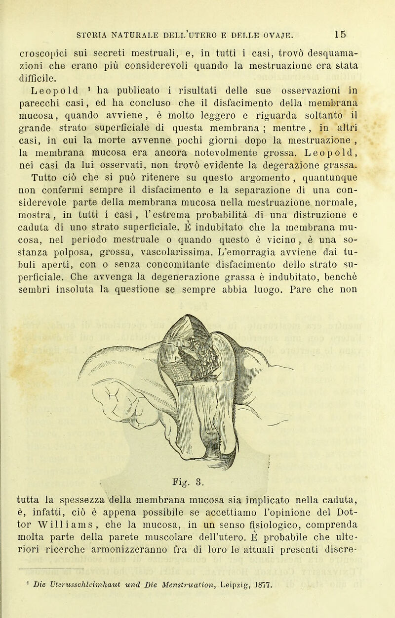 croscoi)ici sui secreti mestruali, e, in tutti i casi, trovò desquama- zioni che erano più considerevoli quando la mestruazione era stata diffìcile. Leopold ' ha publicato i risultati delle sue osservazioni in parecchi casi, ed ha concluso che il disfacimento della membrana mucosa, quando avviene, è molto leggero e riguarda soltanto il grande strato superficiale di questa membrana ; mentre, in altri casi, in cui la morte avvenne pochi giorni dopo la mestruazione , la membrana mucosa era ancora notevolmente grossa. Leopold, nei casi da lui osservati, non trovò evidente la degerazione grassa. Tutto ciò che si può ritenere su questo argomento , quantunque non confermi sempre il disfacimento e la separazione di una con- siderevole parte della membrana mucosa nella mestruazione normale, mostra, in tutti i casi, l'estrema probabilità di una distruzione e caduta di uno strato superficiale. E indubitato che la membrana mu- cosa, nel periodo mestruale o quando questo è vicino, è una so- stanza polposa, grossa, vascolarissima. L'emorragia avviene dai tu- buli aperti, con o senza concomitante disfacimento dello strato su- perficiale. Che avvenga la degenerazione grassa è indubitato, benché sembri insoluta la questione se sempre abbia luogo. Pare che non Fig. 3. tutta la spessezza della membrana mucosa sia implicato nella caduta, è, infatti, ciò è appena possibile se accettiamo l'opinione del Dot- tor Williams, che la mucosa, in un senso fisiologico, comprenda molta parte della parete muscolare dell'utero. È probabile che ulte- riori ricerche armonizzeranno fra di loro le attuali presenti discre- Die Vterusschleimhaut und Die Menstruation, Leipzig, 1817.