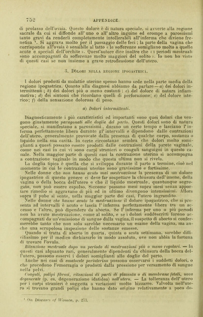 di j)rolasso dell'ovaia. Qae.sto dolore è di natura speciale, si avverte alia regione sacrale da cui si diffonde all' uno o all' altro inguine ed erompe a parossismi tanto gravi da renderli completamente intollerabili all'inferma che diviene fre- netica \ Si aggrava molto per il passaggio delle feci ; la parte della vagina che corrisponde all'ovaia è sensibile al tatto « le sofferenze somigliano molto a quelle acute e speciali dell'orchite «. Quest'autore dice inoltre che « i periodi mestruali sono accompagnali da sofferenze molto maggiori del solito». Io non ho visto di questi casi se non insieme a grave retrotlessione dell'utero. 3. Dt)LORI NELLA UKGIONK I1'0G.\STRICA. I dolori prodotti da malattie uterine spesso hanno sede nella parte media della regione ipogastrica. Quanto alla diagnosi abbiamo da parlai'e — a) dei dolori in- termittenti ; b) dei dolori più o meno costanti : e) del dolore di natura infiam- mativa; d) dei sintomi che ricordano quelli di perforazione; e) del dolore iste- rico; f) della sensazione dolorosa di peso. a) Dolori inleriìiilleali- Diagnosticamente i più c;u'atteristici ed importanti sono quei dolori che ven- gono giustamente paragonati alle doglie del parlo. Questi dolori sono di natura speciale, si manifestano a parossismi, duriino un certo tempo e lasciano l'in- ferma perfettamente libera durante gl'intervalli e dipendono dalle contrazioni dell'utero, generalmente provocate dalla presenza di qualche corpo, sostanzi! o liquido nella sua cavità. In certe circostanze sembra che dolori molto somi- glianti a questi possano essere prodotti dalle contrazioni della parete vaginale, come nei casi in cui vi sono corpi stranieri o coaguli sanguigni in questo ca- nale. Nella maggior parte di questi casi la contrazione uterina si accompagna a contrazione vaginale in modo che questa ultima non si rivela. La doglia tipica è quella che si sviluppa durante il parto a termine, cioè nel momento in cui le contrazioni uterine sono gravissime e fortissime. Nelle donne che non hanno avido mai meslriiazione la presenza di un doloro ipogastrico di questo genere ci deve far sospettare la chiusura dell'imene, della vagina o della bocca dell'utero e che il liquido mestruale, quantunque segre- gato, non può essere espulso. Siccome passano mesi sopra mesi senza appor- tare rimedio si aggravano di più ed in ultimo divengono intensissimi. Alhnvi sopra i! pube si sente, nelhi maggior parte dei casi, l'utero ingrandito. Nelle donne clic hanno avuto la mestruazione il dolore ipogastrico, che si ])re senta ad intervalli è acuto e lascia 1' inferma pei'fettamente libera tra un ac- cesso e l'altro, può dipendere da aborto. Se 1' inferma per uno o più periodi non ha avuto mestruazione, (;ome al solito, e se i dolori suddfescritti furono ac- compagnati da un'emissione di sangue dalla vagina,il sospetto di aborto si confer- merebbe tanto che non solo sarebbe necessario un esame della vagina, ma an- (;he una scrupolosa inspezione delle sostanze emesse. Quando si tratta di aborto in quarta, quinta o sesta settimana, sarebbe dilli- cilissimo per il medico dichiararlo in modo assoluto, ove non abbia la fortuna di trovare l'ovulo. Hitenziune mestruale dopo un periodo di mestruazioni piìi o meno regolari. — In questi casi alquanto rari, generalmente dipendenti da chiusura della bocca del- l'utero, possano esservi i dolori somiglianti alle doglie del parto. Anche nei casi di ematocele periuterino possono osservarsi i suddetti dolori, o che precedono l'emorragia o prodotti dalla pressione per versamento di sangue nella pelvi. Coaguli, polipi fibrosi, ritenzioni di parti di placenta o di membrane fetali, uova degenerate (p. es. degenerazione idatidea) nell'utero. — La tolleranza dell'utero jìer i corpi stranieri è soggetta a variazioni molto bizzarre, 'l'alvolta nell'ute- ro si trovano grandi polipi che hanno dato origine relativamente a poco do- ' Oli iJiseiiS'-s (if Women, |). ì'i'-ì.