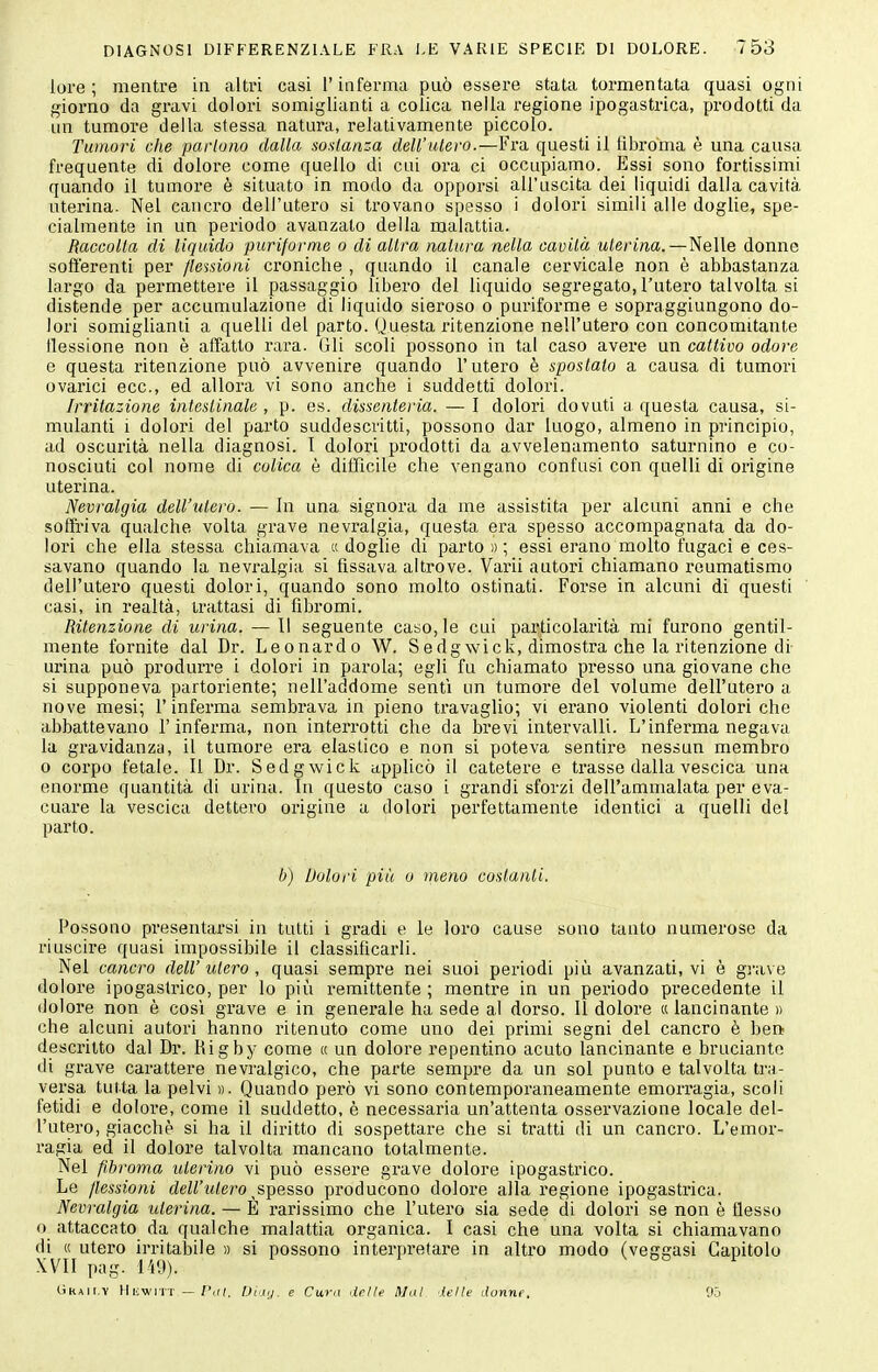 lore; mentre in altri casi l'inferma può essere stata tormentata quasi ogni giorno da gravi dolori somiglianti a colica nella regione ipogastrica, prodotti da un tumore della stessa natura, relativamente piccolo. Tumori che parlano dalla sostanza dell'utero.—Fia questi il tibroma è una causa frequente di dolore come quello di cui ora ci occupiamo. Essi sono fortissimi quando il tumore è situato in modo da opporsi all'uscita dei liquidi dalla cavità uterina. Nel cancro dell'utero si trovano spesso i dolori simili alle doglie, spe- cialmente in un periodo avanzato della malattia. Raccolla di liquido purifornie o di altra natura nella cavità uterina. — Nelle donne sofferenti per flessioni croniche , quando il canale cervicale non è abbastanza largo da permettere il passaggio libero del liquido segregato, l'utero talvolta si distende per accumulazione di liquido sieroso o puriforme e sopraggiungono do- lori somigliami a quelli del parto. Questa ritenzione nell'utero con concomitante llessione non è affatto rara. Gli scoli possono in tal caso avere un cattivo odore e questa ritenzione può avvenire quando l'utero è spostato a causa di tumori ovarici ecc., ed allora vi sono anche i suddetti dolori. Irritazione intestinale , p. es. dissenteria. — I dolori dovuti a questa causa, si- mulanti i dolori del parto suddescritti, possono dar luogo, almeno in principio, ad oscurità nella diagnosi. 1 dolori prodotti da avvelenamento saturnino e co- nosciuti col nome di colica è difficile che vengano confusi con quelli di origine uterina. Nevralgia dell'utero. — In una signora da me assistita per alcuni anni e che soffriva qualche volta grave nevralgia, questa era spesso accompagnata da do- lori che ella stessa chiamava « doglie di parto » ; essi erano molto fugaci e ces- savano quando la nevralgia si fissava altrove. Varii autori chiamano reumatismo dell'utero questi dolori, quando sono molto ostinati. Forse in alcuni di questi casi, in realtà, trattasi di fibromi. Ritenzione di urina. — Il seguente caso, le cui particolarità mi furono gentil- mente fornite dal Dr. Leonardo W. Sedgwick, dimostra che la ritenzione di- urina può produrre i dolori in pai'ola; egli fu chiamato presso una giovane che si supponeva partoriente; nell'addome sentì un tumore del volume dell'utei'o a nove mesi; l'inferma sembrava in pieno travaglio; vi erano violenti dolori che abbattevano l'inferma, non interrotti che da brevi intervalli. L'inferma negava la gravidanza, il tumore era elastico e non si poteva sentire nessun membro 0 corpo fetale. 11 Dr. Sedgwick applicò il catetere e trasse dalla vescica una enorme quantità di urina. In questo caso i grandi sforzi dell'ammalata per eva- cuare la vescica dettero origine a dolori perfettamente identici a quelli del parto. b) Dolori più 0 meno costanti. Possono presentarsi in tutti i gl'adi e le loro cause sono tanto numerose da riuscire quasi impossibile il classificarli. Nel cancro dell'utero, quasi sempre nei suoi periodi più avanzati, vi è grave dolore ipogastrico, per lo più remittente ; mentre in un periodo precedente il dolore non è cosi grave e in generale ha sede al dorso. Il dolore « lancinante » che alcuni autori hanno ritenuto come uno dei primi segni del cancro è ben descritto dal Dr. Kigby come « un dolore repentino acuto lancinante e bruciante di grave carattere nevralgico, che parte sempre da un sol punto e talvolta tra- versa tutta la pelvi ». Quando però vi sono contemporaneamente emorragia, scoli fetidi e dolore, come il suddetto, è necessaria un'attenta ossei'vazione locale del- l'utero, giacché si ha il diritto di sospettare che si tratti di un cancro. L'emor- ragia ed il dolore talvolta mancano totalmente. Nel fihroma uterino vi pnò essere grave dolore ipogastrico. Le flessioni dell'utero ^s^pesso producono dolore alla regione ipogastrica. Nevralgia iderina. — È rarissimo che l'utero sia sede di dolori se non è flesso o attaccato da qualche malattia organica. I casi che una volta si chiamavano di (c utero irritabile » si possono interpretare in altro modo (veggasi Capitolo XVII pag. 149). V OD 1 CìRAit.Y HiiwiTT —/',f(. IJidij. e Curii delle Mal ielle donne. 'X>