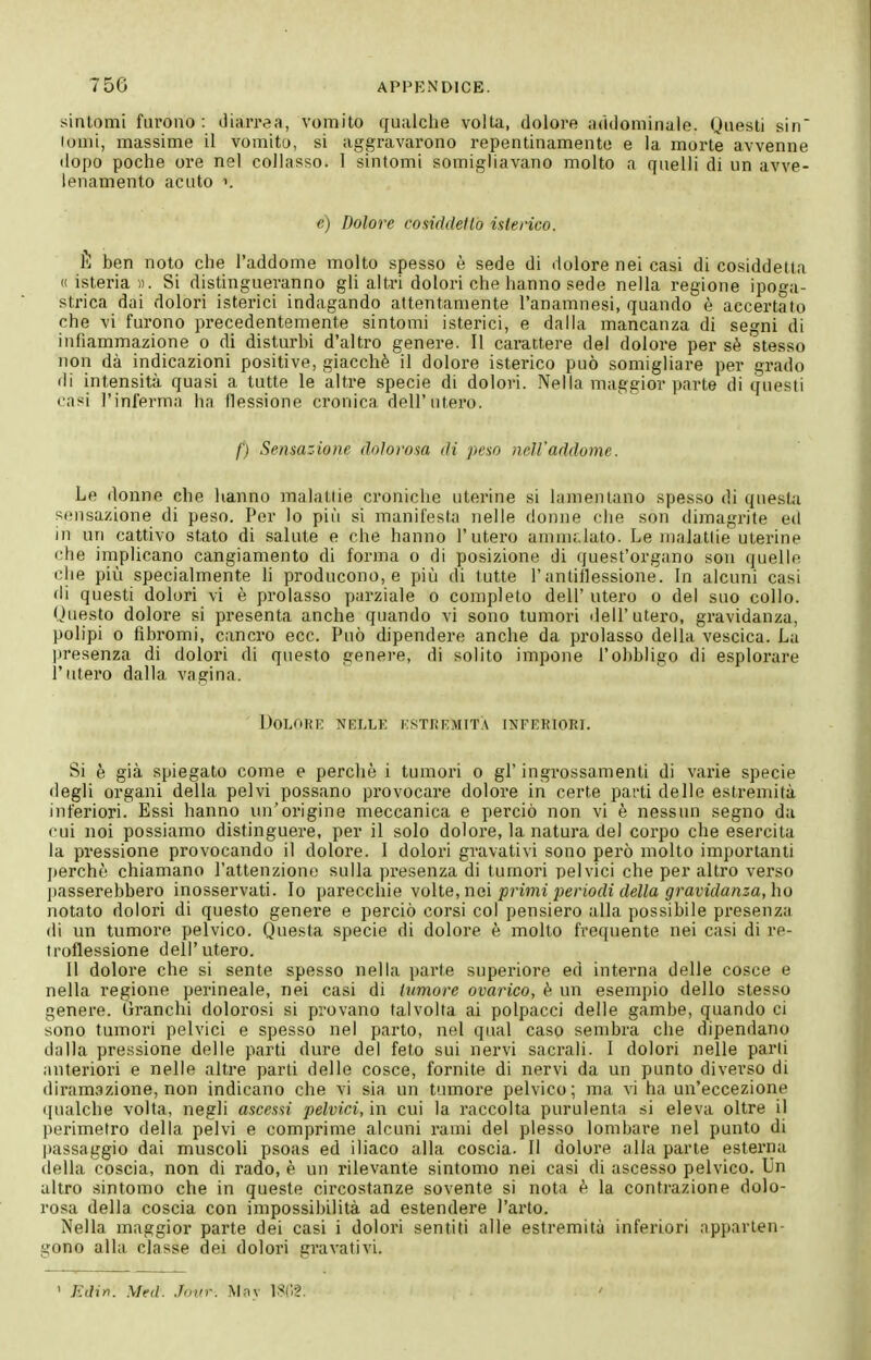 sintomi furono: diarrea, vomito qualche volta, dolore addominale. Questi sin louii, massime il vomito, si aggravarono repentinamente e la morte avvenne dopo poche ore nel collasso. 1 sintomi somighavano molto a quelli di un avve- lenamento acuto 1. e) Dolore cosiddetto isterico. È ben noto che l'addome molto spesso è sede di dolore nei casi di cosiddetta « isteria)). Si distingueranno gli altri dolori che hanno sede nella regione ipoga- strica dai dolori isterici indagando attentamente l'anamnesi, quando è accertato che vi furono precedentemente sintomi isterici, e dalla mancanza di segni di infiammazione o di disturbi d'altro genere. Il carattere del dolore per sè stesso non dà indicazioni positive, giacché il dolore isterico può somigliare per grado di intensità quasi a tutte le altre specie di dolori. Nella maggior parte di questi casi l'inferma ha flessione cronica dell'utero. f) Sensaz-ione dolorosa di peso ncWaddome. Le donne che lianno malattie croniche uterine si lamentano spesso di questa sensazione di peso. Per lo più si manifesta nelle donne che son dimagrite ed in un cattivo stato di salute e che hanno l'utero amm;.lato. Le malattie uterine che implicano cangiamento di forma o di posizione di quest'organo son quelle che più specialmente li producono, e più di tutte l'antitlessione. In alcuni casi di questi dolori vi è prolasso parziale o completo dell'ntero o del suo collo. (Juesto dolore si presenta anche quando vi sono tumori dell'utero, gravidanza, polipi 0 fibromi, cancro ecc. Può dipendere anche da prolasso della vescica. La lìresenza di dolori di questo genere, di solito impone l'obbligo di esplorare l'utero dalla vagina. DOLORK NELLE ESTREMITÀ INFERIORI. Si è già spiegato come e perchè i tumori o gì' ingrossamenti di varie specie degli organi della pelvi possano provocare dolore in certe parti delle estremità inferiori. Essi hanno un'origine meccanica e perciò non vi è nessun segno da cui noi possiamo distinguere, per il solo dolore, la natura del corpo che esercita la pressione provocando il dolore. 1 dolori gravativi sono però molto importanti jìcrcbò chiamano rattenziom; sulla presenza di tumori pelvici che peraltro verso jìasserebbero inosservati. Io parecchie yoXie, nei primi periodi della gravidanza, ho notato dolori di questo genere e perciò corsi col pensiero alla possibile presenza di nn tumore pelvico. Questa specie di dolore è molto frequente nei casi di re- troflessione dell'utero. 11 dolore che si sente spesso nella parte superiore ed interna delle cosce e nella regione perineale, nei casi di tumore ovarico, è un esempio dello stesso genere. Granchi dolorosi si provano talvolta ai polpacci delle gambe, quando ci sono tumori pelvici e spesso nel parto, nel qual caso sembra che dipendano dalla pressione delle parti dure del feto sui nervi sacrali. I dolori nelle parli anteriori e nelle altre parti delle cosce, fornite di nervi da un punto diverso di diram.ìzione, non indicano che vi sia un tumore pelvico; ma vi ha un'eccezione qualche volta, negli ascessi pelvici, in cui la raccolta purulenta si eleva oltre il perimetro della pelvi e comprime alcuni rami del plesso lombare nel punto di passaggio dai muscoli psoas ed iliaco alla coscia. Il dolore alla parte esterna della coscia, non di rado, è un rilevante sintomo nei casi di ascesso pelvico. Un altro sintomo che in queste circostanze sovente si nota è la contrazione dolo- rosa della coscia con impossibilità ad estendere l'arto. Nella maggior parte dei casi i dolori sentiti alle estremità inferiori apparten- gono alla classe dei dolori gravativi. ' Jt(?i«. Med. Jinir. Mny ISl'.?.